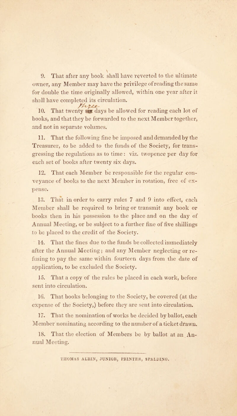 9. That after any book shall have reverted to the ultimate owner, any Member may have the privilege of reading the same for double the time originally allowed, within one year after it shall have completed its circulation. 10. That twenty ^ days be allowed for reading each lot of books, and that they be forwarded to the next Member together, and not in separate volumes. 11. That the following fine be imposed and demanded by the Treasurer, to be added to the funds of the Society, for trans- gressing the regulations as to time: viz. tw'opence per day for each set of books after twenty six days. 12. That each Member be responsible for the regular con- veyance of books to the next Member in rotation, free of ex- pense. 13. That in order to carry rules 7 and 9 into effect, each Member shall be required to bring or transmit any book or books then in his possession to the place and on the day of Annual Meeting, or be subject to a further fine of five shillings to be placed to the credit of the Society. 14. That the fines due to the funds be collected immediately after the Annual Meeting; and any Member neglecting or re- fusing to pay the same within fourteen days from the date of application, to be excluded the Society. 15. That a copy of the rules be placed in each work, before sent into circulation. 16. That books belonging to the Society, be covered (at the expense of the Society,) before they are sent into circulation. 17. That the nomination of works be decided by ballot, each Member nominating according to the number of a ticket drawn. 18. That the election of Members be by ballot at an An- nual Meeting. THOMAS ALBIN, JUNIOR, riUNTEI!, SPALDING.