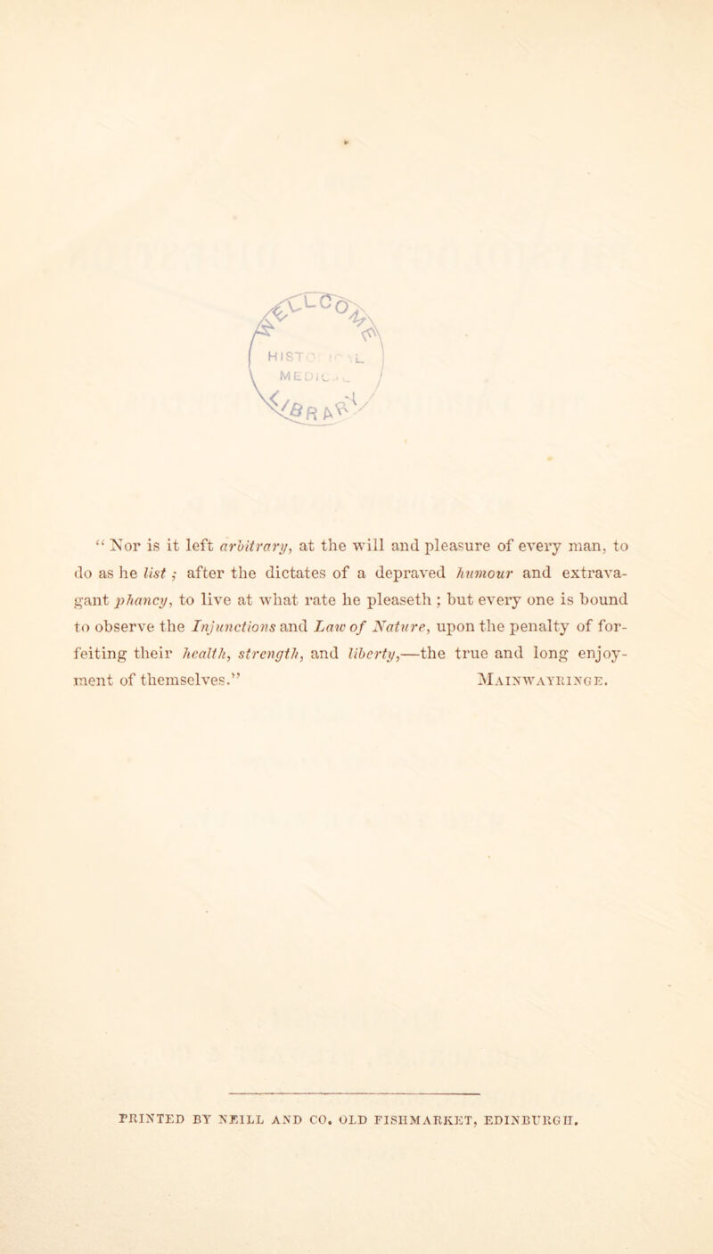 * “ Nor is it left arbitrary, at the will and pleasure of every man, to do as lie list ,• after the dictates of a depraved humour and extrava- gant pliancy, to live at what rate he pleaseth ; hut every one is bound to observe the Injunctions and Law of Nature, upon the penalty of for- feiting their health, strength, and liberty,—the true and long enjoy- ment of themselves.” Mainwayringe. PRINTED BY NEILL AND CO. OLD FISH MARKET, EDINBURGH.