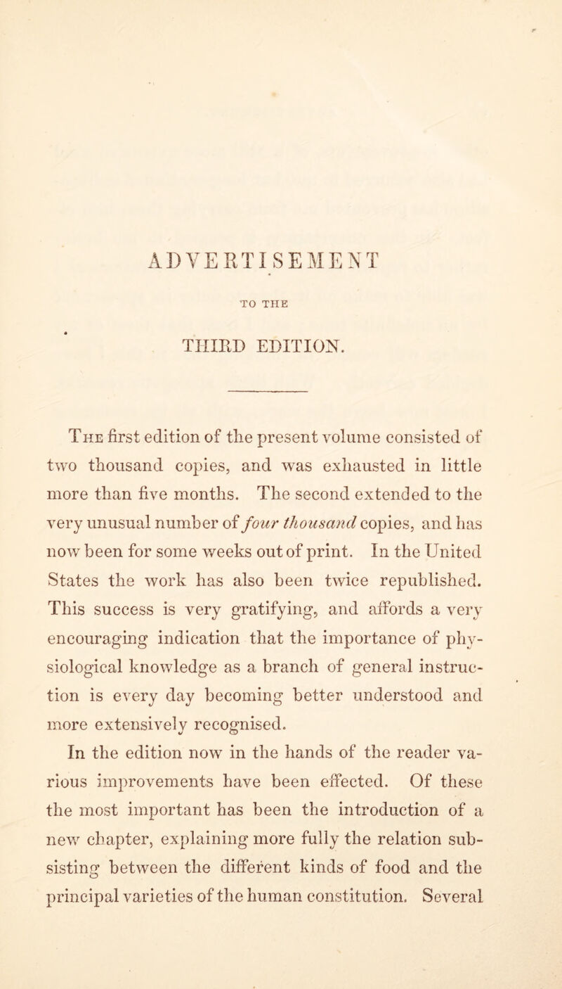 ADVERTISEMENT TO THE THIRD EDITION. The first edition of the present volume consisted of two thousand copies, and was exhausted in little more than five months. The second extended to the very unusual number of four thousand copies, and has now been for some weeks out of print. In the United States the work has also been twice republished. This success is very gratifying, and affords a very encouraging indication that the importance of phy- siological knowledge as a branch of general instruc- tion is every day becoming better understood and more extensively recognised. In the edition now in the hands of the reader va- rious improvements have been effected. Of these the most important has been the introduction of a new chapter, explaining more fully the relation sub- sisting between the different kinds of food and the principal varieties of the human constitution. Several