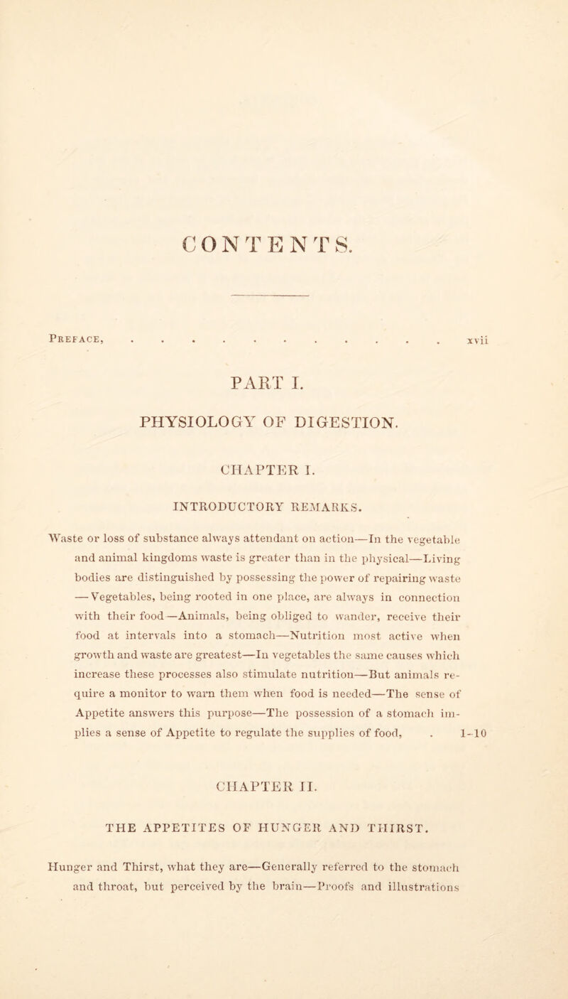 CON T E N T S. Preface, PART I. PHYSIOLOGY OF DIGESTION. CHAPTER I. INTRODUCTORY REMARKS. Waste or loss of substance always attendant on action—In the vegetable and animal kingdoms waste is greater than in the physical—Living bodies are distinguished by possessing the power of repairing waste — Vegetables, being rooted in one place, are always in connection with their food —Animals, being obliged to wander, receive their food at intervals into a stomach—Nutrition most active when growth and waste are greatest—In vegetables the same causes which increase these processes also stimulate nutrition—But animals re- quire a monitor to warn them when food is needed—The sense of Appetite answers this purpose—The possession of a stomach im- plies a sense of Appetite to regulate the supplies of food, CHAPTER II. THE APPETITES OF HUNGER AND THIRST. Hunger and Thirst, what they are—Generally referred to the stomach and throat, but perceived by the brain—Proofs and illustrations xvii -10