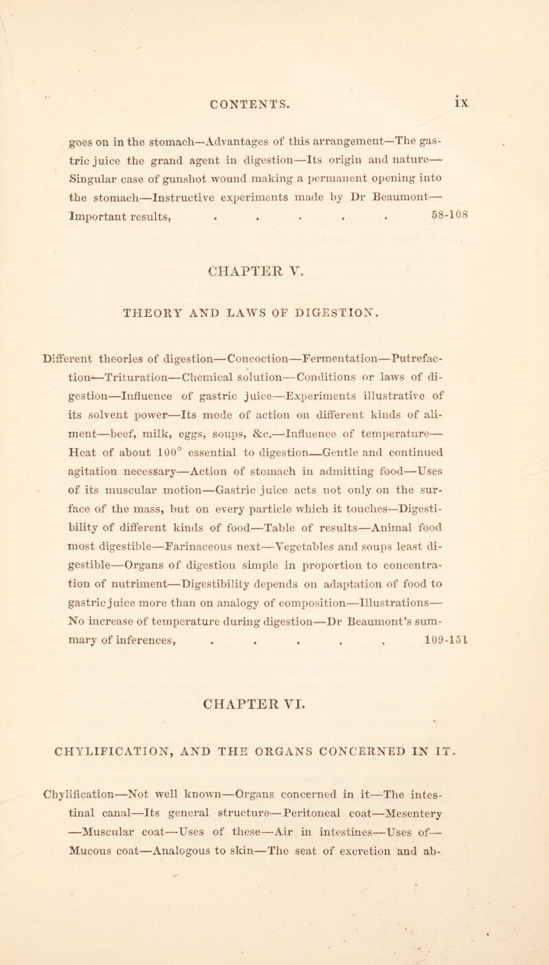 goes on in the stomach—Advantages of this arrangement—The gas- tric juice the grand agent in digestion—Its origin and nature— Singular case of gunshot wound making a permanent opening into the stomach—Instructive experiments made by Dr Beaumont— Important results, ..... 58-108 CHAPTER Y. THEORY AND LAWS OF DIGESTION. Different theories of digestion—Concoction—Fermentation—Putrefac- tion—Trituration—Chemical solution—Conditions or laws of di- gestion—Influence of gastric juice—Experiments illustrative of its solvent power—Its mode of action on different kinds of ali- ment—beef, milk, eggs, soups, &c.—Influence of temperature— Heat of about 100° essential to digestion—Gentle and continued agitation necessary—Action of stomach in admitting food—Uses of its muscular motion—Gastric juice acts not only on the sur- face of the mass, hut on every particle which it touches—Digesti- bility of different kinds of food—Table of results—Animal food most digestible—Farinaceous next—Vegetables and soups least di- gestible—Organs of digestion simple in proportion to concentra- tion of nutriment—Digestibility depends on adaptation of food to gastric juice more than on analogy of composition—Illustrations— No increase of temperature during digestion—Dr Beaumont’s sum- mary of inferences, ..... 109-151 CHAPTER VI. CHYLIFICATION, AND THE ORGANS CONCERNED IN IT. Cbylification—Not well known—Organs concerned in it—The intes- tinal canal—Its general structure—Peritoneal coat—Mesentery —Muscular coat—Uses of these—Air in intestines—Uses of— Mucous coat—Analogous to skin—The seat of excretion and ab-