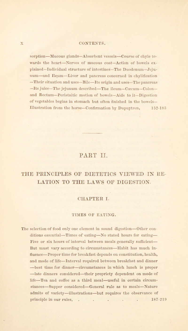 sorption—Mucous glands—Absorbent vessels—Course of chyle to- wards the heart—Nerves of mucous coat—Action of bowels ex- plained—Individual structure of intestines—The Duodenum—Jeju- num—and Ileum—Liver and pancreas concerned in chylification —Their situation and uses—Bile—Its origin and uses—The pancreas —Its juice—The jejunum described—The ileum—Ccecum—Colon— and Rectum—Peristaltic motion of bowels—Aids to it—Digestion of vegetables begins in stomach but often finished in the bowels— Illustration from the horse—Confirmation by Dupuytren, 152-183 PART II. THE PRINCIPLES OF DIETETICS VIEWED IN RE- LATION TO THE LAWS OF DIGESTION. CHAPTER I. TIMES OF EATING. The selection of food only one element in sound digestion—Other con- ditions essential—Times of eating—No stated hours for eating— Five or six hours of interval between meals generally sufficient— But must vary according to circumstances—Habit has much in- fluence—Proper time for breakfast depends on constitution, health, and mode of life—Interval required between breakfast and dinner —best time for dinner—circumstances in which lunch is proper —late dinners considered—their propriety dependent on mode of life—Tea and coffee as a third meal—useful in certain circum- stances—Supper considered—General rule as to meals—Nature admits of variety—illustrations—but requires the observance of principle in our rules, ..... 187-219