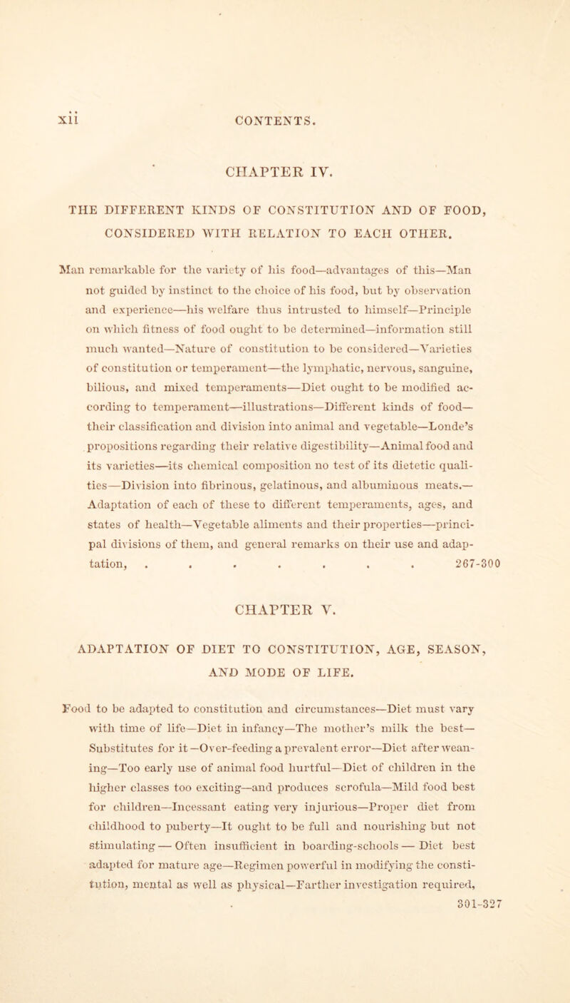 CHAPTER IV. THE DIFFERENT KINDS OF CONSTITUTION AND OF FOOD, CONSIDERED WITH RELATION TO EACH OTHER. Man remarkable for the variety of his food—advantages of this—Man not guided by instinct to the choice of his food, but by observation and experience—his welfare thus intrusted to himself—Principle on which fitness of food ought to be determined—information still much wanted—Nature of constitution to be considered—Varieties of constitution or temperament—the lymphatic, nervous, sanguine, bilious, and mixed temperaments—Diet ought to be modified ac- cording to temperament—illustrations—Different kinds of food— their classification and division into animal and vegetable—Londe’s propositions regarding their relative digestibility—Animal food and its varieties—its chemical composition no test of its dietetic quali- ties—Division into fibrinous, gelatinous, and albuminous meats.— Adaptation of each of these to different temperaments, ages, and states of health—Vegetable aliments and their properties—princi- pal divisions of them, and general remarks on their use and adap- tation, ....... 267-300 CHAPTER V. ADAPTATION OF DIET TO CONSTITUTION, AGE, SEASON, AND MODE OF LIFE. Food to be adapted to constitution and circumstances—Diet must vary with time of life—Diet in infancy—The mother’s milk the best— Substitutes for it—Over-feeding a prevalent error—Diet after wean- ing—Too early use of animal food hurtful—Diet of children in the higher classes too exciting—and produces scrofula—Mild food best for children—Incessant eating very injurious—Proper diet from childhood to puberty—It ought to be full and nourishing but not stimulating — Often insufficient in boarding-schools—Diet best adapted for mature age—Regimen powerful in modifying the consti- tution, mental as well as physical—Farther investigation required.