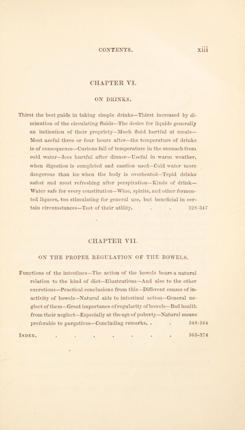 CHAPTER VI. OX DRINKS. Thirst the best guide in taking simple drinks—Thirst increased by di- minution of the circulating fluids—The desire for liquids generally an indication of their propriety—Much fluid hurtful at meals— Most useful three or four hours after—the temperature of drinks is of consequence—Curious fall of temperature in the stomach from cold water—Ices hurtful after dinner—Useful in warm weather, when digestion is completed and caution used—Cold water more dangerous than ice when the body is overheated—Tepid drinks safest and most refreshing after perspiration—Kinds of drink— Water safe for every constitution—Wine, spirits, and other fermen- ted liquors, too stimulating for general use, but beneficial in cer- tain circumstances—Test of their utility, . . 328-347 CHAPTER VII. OX THE PROPER REGULATION OF THE BOWELS. Functions of the intestines—The action of the bowels bears a natural relation to the kind of diet—Illustrations—And also to the other excretions—Practical conclusions from this—Different causes of in- activity of bowels—Natural aids to intestinal action—General ne- glect of them—Great importance of regularity of bowels—Bad health from their neglect—Especially at the age of puberty—Natural means preferable to purgatives—Concluding remarks, . . 348-364 Index, 365-374