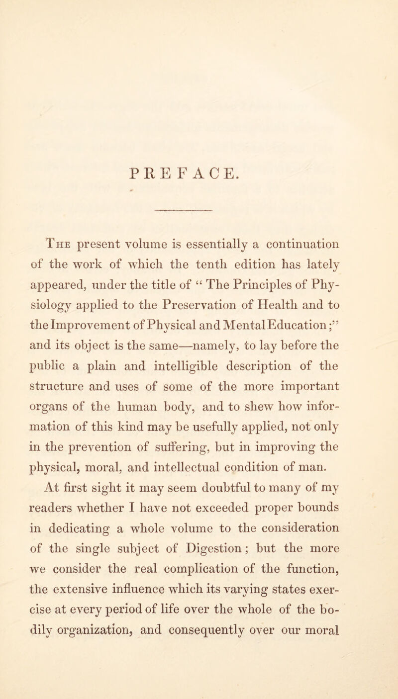 PREFACE. The present volume is essentially a continuation of the work of which the tenth edition has lately appeared, under the title of “ The Principles of Phy- siology applied to the Preservation of Health and to the Improvement of Physical and Mental Education;” and its object is the same—namely, to lay before the public a plain and intelligible description of the structure and uses of some of the more important organs of the human body, and to shew how infor- mation of this kind may be usefully applied, not only in the prevention of suffering, but in improving the physical, moral, and intellectual condition of man. At first sight it may seem doubtful to many of my readers whether I have not exceeded proper bounds in dedicating a whole volume to the consideration of the single subject of Digestion; but the more we consider the real complication of the function, the extensive influence which its varying states exer- cise at every period of life over the whole of the bo- dily organization, and consequently over our moral