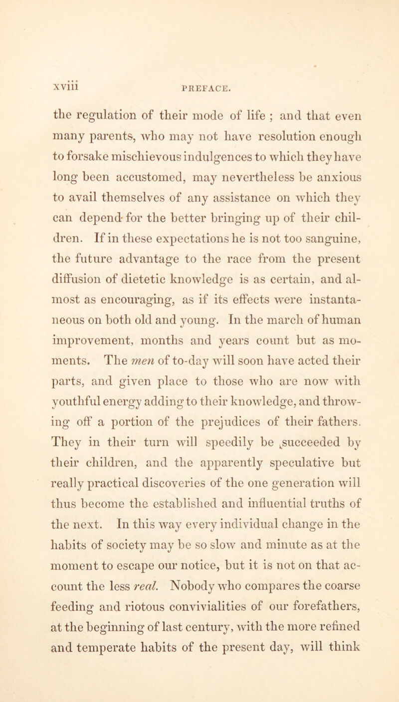 the regulation of their mode of life ; and that even many parents, who may not have resolution enough to forsake mischievous indulgences to which they have long been accustomed, may nevertheless be anxious to avail themselves of any assistance on which they can depend for the better bringing up of their chil- dren. If in these expectations he is not too sanguine, the future advantage to the race from the present diffusion of dietetic knowledge is as certain, and al- most as encouraging, as if its effects were instanta- neous on both old and young. In the march of human improvement, months and years count but as mo- ments. The men of to-day will soon have acted their parts, and given place to those who are now with youthful energy adding to their knowledge, and throw- ing off a portion of the prejudices of their fathers. They in their turn will speedily be ^succeeded by their children, and the apparently speculative but really practical discoveries of the one generation will thus become the established and influential truths of the next. In this way every individual change in the habits of society may be so slow and minute as at the moment to escape our notice, but it is not on that ac- count the less real. Nobody who compares the coarse feeding and riotous convivialities of our forefathers, at the beginning of last century, with the more refined and temperate habits of the present day, will think