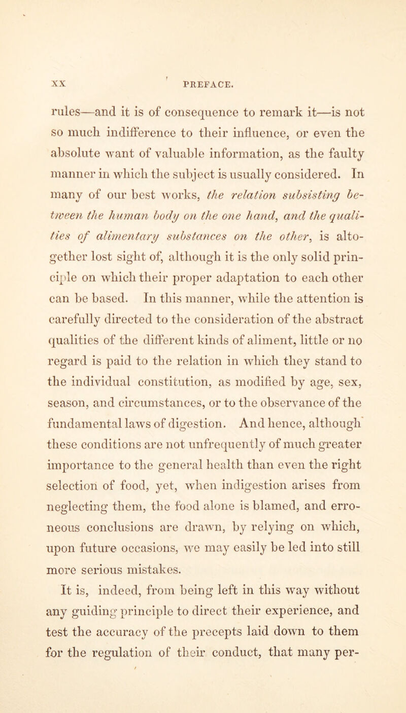 rules—and it is of consequence to remark it—is not so much indifference to their influence, or even the absolute want of valuable information, as the faulty manner in which the subject is usually considered. In many of our best works, the relation subsisting be- tween the human body on the one hand, and the quali- ties of alimentary substances on the other, is alto- gether lost sight of, although it is the only solid prin- ciple on which their proper adaptation to each other can be based. In this manner, while the attention is carefully directed to the consideration of the abstract qualities of the different kinds of aliment, little or no regard is paid to the relation in which they stand to the individual constitution, as modified by age, sex, season, and circumstances, or to the observance of the fundamental laws of digestion. And hence, although these conditions are not unfrequently of much greater importance to the general health than even the right selection of food, yet, when indigestion arises from neglecting them, the food alone is blamed, and erro- neous conclusions are drawn, by relying on which, upon future occasions, we may easily be led into still more serious mistakes. It is, indeed, from being left in this way without any guiding principle to direct their experience, and test the accuracy of the precepts laid down to them for the regulation of their conduct, that many per-