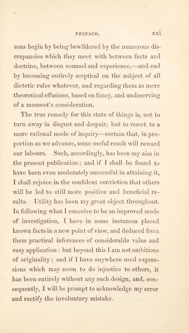 sons begin by being bewildered by tlie numerous dis- crepancies which they meet with between facts and doctrine, between counsel and experience,—and end by becoming entirely sceptical on the subject of all dietetic rules whatever, and regarding them as mere theoretical effusions, based on fancy, and undeserving of a moment’s consideration. The true remedy for this state of things is, not to turn away in disgust and despair, but to resort to a more rational mode of inquiry—certain that, in pro- portion as we advance, some useful result will reward our labours. Such, accordingly, has been my aim in the present publication; and if I shall be found to have been even moderately successful in attaining it, I shall rejoice in the confident conviction that others will be led to still more positive and beneficial re- sults. Utility has been my great object throughout. In following what I conceive to be an improved mode of investigation, I have in some instances placed known facts in a new point of view, and deduced from them practical inferences of considerable value and easy application : but beyond this I am not ambitious of originality ; and if I have anywhere used expres- sions which may seem to do injustice to others, it has been entirely without any such design, and, con- sequently, I will be prompt to acknowledge my error and rectify the involuntary mistake.