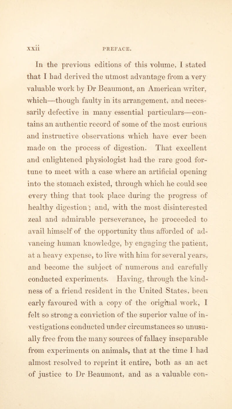 In the previous editions of this volume, I stated that I had derived the utmost advantage from a very valuable work by Dr Beaumont, an American writer, which—though faulty in its arrangement, and neces- sarily defective in many essential particulars—con- tains an authentic record of some of the most curious and instructive observations which have ever been made on the process of digestion. That excellent and enlightened physiologist had the rare good for- tune to meet with a case where an artificial opening into the stomach existed, through which he could see every thing that took place during the progress of healthy digestion', and, with the most disinterested zeal and admirable perseverance, he proceeded to avail himself of the opportunity thus afforded of ad- vancing human knowledge, by engaging the patient, at a heavy expense, to live with him for several years, and become the subject of numerous and carefully conducted experiments. Having, through the kind- ness of a friend resident in the United States, been early favoured with a copy of the original work, I felt so strong a conviction of the superior value of in- vestigations conducted under circumstances so unusu- ally free from the many sources of fallacy inseparable from experiments on animals, that at the time I had almost resolved to reprint it entire, both as an act of justice to Dr Beaumont, and as a valuable con-