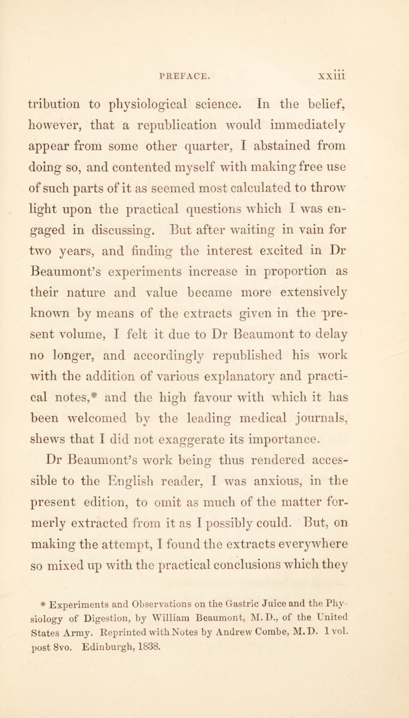 tribution to physiological science. In the belief, however, that a republication would immediately appear from some other quarter, I abstained from doing so, and contented myself with making free use of such parts of it as seemed most calculated to throw light upon the practical questions which I was en- gaged in discussing. But after waiting in vain for two years, and finding the interest excited in Dr Beaumont’s experiments increase in proportion as their nature and value became more extensively known by means of the extracts given in the pre- sent volume, I felt it due to Dr Beaumont to delay no longer, and accordingly republished his work with the addition of various explanatory and practi- cal notes,* and the high favour with which it has been welcomed by the leading medical journals, shews that I did not exaggerate its importance. Dr Beaumont’s work being thus rendered acces- sible to the English reader, I was anxious, in the present edition, to omit as much of the matter for- merly extracted from it as I possibly could. But, on making the attempt, I found the extracts everywhere so mixed up with the practical conclusions which they * Experiments and Observations on the Gastric Juice and the Phy- siology of Digestion, by William Beaumont, M. D., of the United States Army. Reprinted with Notes by Andrew Combe, M.D. lvol. post 8vo. Edinburgh, 1838.