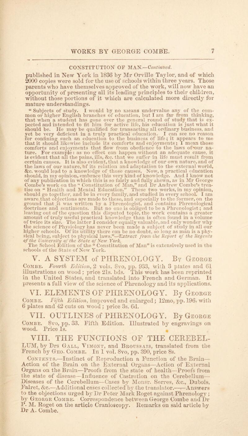 CONSTITUTION OF MAN.—Continued. published in New York in 1836 by Mr Orville Taylor, and of which 2000 copies were sold for the use of schools within three years. Those parents who have themselves approved of the work, will now have an opportunity of presenting all its leading principles to their children, without those portions of it which are calculated more directly for mature understandings. “ Subjects of study. I would by no means undervalue any of the com- mon or higher English branches of education, but I am far from thinking, that when a student has gone over the general round of study that is ex- pected and intended to fit him for active life, his education is just what it should be. He may be qualified for transacting all ordinary business, and yet be very deficient in a truly practical education. I can see no reason for confining such an education to the business of life; it appears to me that it should likewise include its comforts and enjoyments; I mean those comforts and enjoyments that flow from obedience to the laws of-our na- ture. For example: as no effect can happen without an adequate cause, it is evident that all the pains, ills, &c. that we suffer in life must result from certain causes. It is also evident, that a knowledge of our own nature, and of the laws of our nature, bf its relation and adaptation to the external world, &e. would lead to a knowledge of those causes. Now, a practical education should, in my opinion, embrace this very kind of knowledge. And I know not of any publication in which this is so fairly and fully shewn, as in Mr George Combe’s work on the “ Constitution of Man,” and Dr Andrew Combe’s trea- tise on “ Health and Mental Education.” These two works, in my opinion, should go together, and be in every family, and studied in every school. I am aware.that objections are made to these, and especially to the former, on the ground that it was written by a Phrenologist, and contains Phrenological doctrines and sentiments. But no one is obliged to be a Phrenologist; and leaving out of the question this disputed topic, the work contains a greater amount of truly useful practical knowledge than is often found in a volume of twice its size. The latter I consider equally valuable, and only wonder why the science of Physiology has never been made a subject of study in all our higher schools. Of its utility there can be no doubt, so long as man is a phy- sical being, subject to physical laws.”—Extract from ike Report of the Regents of the University of the State oJ'Neiv York. The School Edition of the “ Constitution of Man” is extensively used in the schools of the State of New York. V. A SYSTEM of PHRENOLOGY. By George Combe. Fourth Edition, 2 vols. Svo, pp. 933, with 3 plates and 61 illustrations on Wood ; price 21s. Ms. This work has been reprinted in the United States, and translated into French and German. It presents a full view of the science of Phrenology and its applications. VI. ELEMENTS OF PHRENOLOGY. By George Combe. Fifth Edition, improved and enlarged; 12mo, pp. 196? with 6 plates and 42 cuts on wood ; price 3s. 6d. VII. OUTLINES of PHRENOLOGY. By George Combe. 8vo, pp. 33. Fifth Edition. Illustrated by engravings on wood. Price Is. . VIII. THE FUNCTIONS OF THE CEREBEL- LUM, by Drs Gall, Vimont, and Bkoussats, translated from the French by Geo. Combe. In 1 vol. Svo, pp. 390, price 8s. Contents.—Instinct of Reproduction a Function of the Brain— Action of the Brain on the External Organs—Action of External Organs on the Brain—Proofs from the state of health—Proofs from the state of disease—Influence of Castration on the Cerebellum—- Diseases of the Cerebellum—Cases by Monsr. Serres, &c., Dubois, Falret, &c.—Additional cases collected by the translator.——Answers to the objections urged by Dr Peter Mark Roget against Phrenology ; by George Combe. Correspondence betwreen George Combe and Dr P. M. Roget on the article Cranioscopy. Remarks on said article by Dr A. Combe.