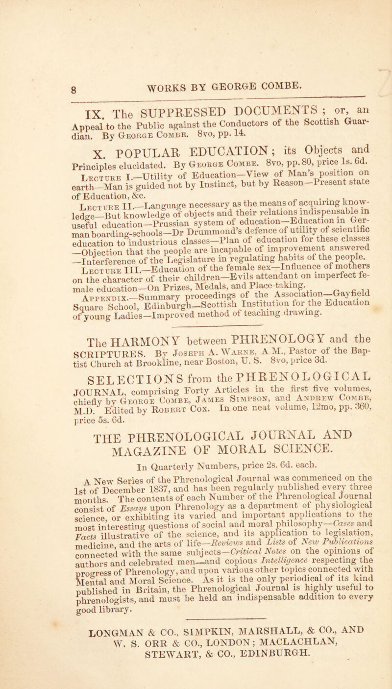 IX. The SUPPRESSED DOCUMENTS ; or, an Appeal to the Public against the Conductors of the Scottish Guar- dian. By George Combe. 8vo, pp. 14. X. POPULAR EDUCATION; its Objects and Principles elucidated. By George Combe. 8vo, pp. 80, price Is. 6d. Lecture I.-Utility of Education-View of Man’s position on earth—Man is guided not by Instinct, but by Reason 1 resent state of Education, &c. . . . Lecture II.—Language necessary as the means of acquiring know- ledge—But knowledge of objects and their relations indispensable m useful education—Prussian system 0f , education—E ducation in Ger- man boarding-schools—Dr Drummond s defence of utility of scientific education ^industrious classes-Plan of education for these classes -Objection that the people are incapable of improvement answered -Interference of the Legislature in regulating habits ot the people. Lecture III.—Education of the female sex—Influence of mothers on the character of their children—Evils attendant on imperfect fe- male education—On Prizes, Medals, and Place-taking. , Appendix.—Summary proceedings of the Association—Ga\ field Square School, Edinburgh-Scottish Institution for the Education of young Ladies—Improved method ot teacmng di awing. The HARMONY between PHRENOLOGY and the SCRTPTURES By Joseph A. Warne, A M., Pastor of the Bap- tist Church at Brookline, near Boston, U. S. 8vo, price 3d. SELECTIONS from the PHRENOLOGICAL JOURNAL, comprising Forty Articles in the first five volumes, chiefly by George Combe, James Simpson, and Andrew CoiviVV, M.D. Edited by Robert Cox. In one neat volume, 1-mo, pp. 360, price 5s. fid. THE PHRENOLOGICAL JOURNAL AND MAGAZINE OF MORAL SCIENCE. In Quarterly Numbers, price 2s. fid. each. ^ Series of the Phrenological Journal was commenced on the 1st of December 1837, and has been regularly published every three months The contents of each Number of the Phrenological Journal consist of Essays upon Phrenology as a department of physiological science or exhibiting its varied and important applications to the most interesting questions of social and moral philosophy ( ases and Facts illustrative of the science, and its application to legislation, medicine, and the arts of life—Reviews and Lists of New Publications connected with the same subjects—Critical Notes on the opinions of authors and celebrated men—and copious Intelligence respecting the uro°ress of Phrenology, and upon various other topics connected with Mental and Moral Science. As it is the only periodical of its kind Dublished in Britain, the Phrenological Journal is highly useful to phrenologists, and must be held an indispensable addition to every good library. LONGMAN & CO., SIMPIvIN, MARSHALL, & CO., AND W. S. ORR & CO., LONDON ; MACLACHLAN, STEWART, & CO., EDINBURGH.