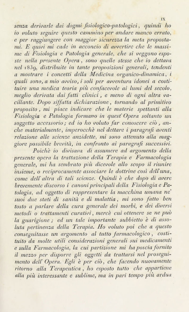 senza derivarle dai dogmi fisiologico-patologici, quindi ho 10 voluto seguire questo cammino per andare manco errato, e per raggiungere con maggior sicurezza la meta proposta- mi. E quivi mi cade in acconcio di avvertire che le massi- me di Fisiologia e Patologia generale, che si veggono espo- ste nella presente Opera , sono quelle stesse che io dettava nel 1839, distribuite in tante proposizioni generalis tendenti a mostrare i concetti della Medicina organico-dinamica, i quali sonoj a mio avviso> / soli per avventura idonei a costi- tuire una medica teoria più con/acevole ai lumi del secolo, meglio derivata dai fatti clinici, e meno di ogni altra va- cillante. Dopo siffatta dichiarazione, tornando al primitivo proposito , mi piace indicare che le materie spettanti alla Fisiologia e Patologia formano in quest' Opera soltanto un soggetto accessorio j ed io ho voluto far conoscere ciò 3 an- che materialmente, imperocché nel dettare i paragrafi aventi relazione alle scienze anzidette, mi sono attenuto alla mag- giore possibile brevità, in confronto ai paragrafi successivi. Poiché io divisava di assumere ad argomento della presente opera la trattazione della Terapia e Farmacologia generale, mi ha sembrato più dicevole allo scopo il riunire insiemes o reciprocamente associare le dottrine così dell'una, come dell' altra di tali scienze. Quindi e che dopo di avere brevemente discorso i canoni principali della Fisiologia e Pa- tologia, ad oggetto di rappresentare la macchina umana ne suoi due stati di sanità e di malattia , mi sono fatto ben tosto a parlare della cura generale dei morbi, e dei diversi metodi o trattamenti curativi, mercè cui ottenere se ne può la guarigione ; ed un tale importante subbietto è di asso- luta pertinenza della Terapia. Ho voluto poi che a questo conseguitasse un argomento al tutto farmacologico , costi- tuito da molte utili considerazioni generali sui medicamenti e sulla Farmacologia, la cui partizione mi ha poscia fornito 11 mezzo per disporre gli oggetti da trattarsi nel prosegui- mento dell' Opera. Egli è per ciò, che facendo nuovamente ritorno alla Terapeutica , ho esposto tutto che appartiene alla più interessante e sublime, ma in pari tempo più ardua