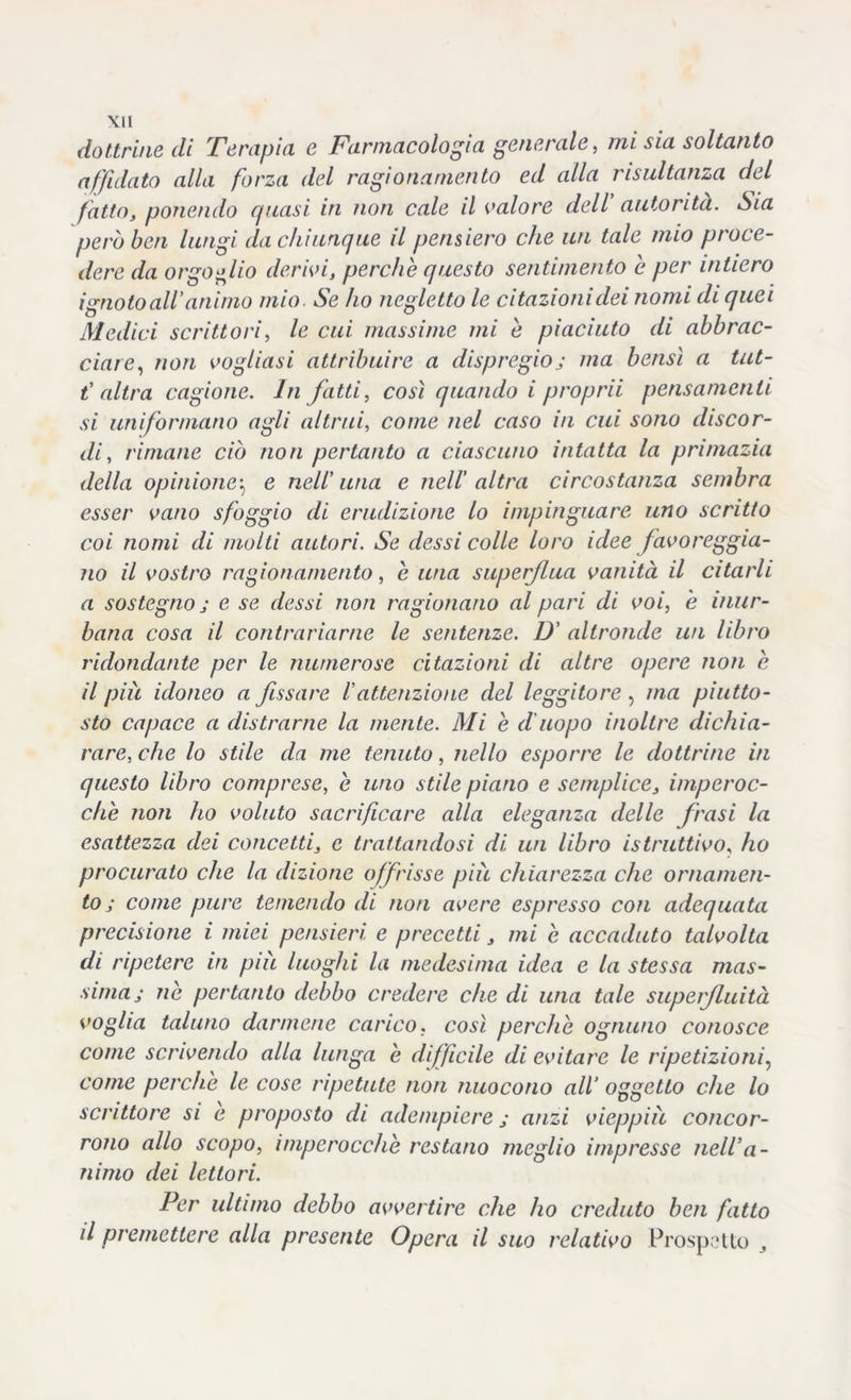 Xll dottrine di Terapici e Farmacologi a generale, mi sia soltanto affidato alla forza del ragionamento ed alla risultanza del fatto, ponendo quasi in non cale il valore deli autorità. Sia però ben lungi da chiunque il pensiero che un tale mio proce- dere da orgoglio derivi, perchè questo sentimento è per intiero ignoto all’animo mio. Se ho negletto le citazionidei nomi di quei Medici scrittori, le cui massime mi è piaciuto di abbrac- ciare, non vogliasi attribuire a dispregioj ma bensì a tut- t' altra cagione. In fatti, così quando i pcoprii pensamenti si uniformano agli altrui, come nel caso in cui sono discor- di , rimane ciò non pertanto a ciascuno intatta la primazia della opinione\ e nell’ una e nell' altra circostanza sembra esser vano sfoggio di erudizione lo impinguare uno scritto coi nomi di molti autori. Se dessi colle loro idee favoreggia- no il vostro ragionamento, è una superflua vanità il citarli a sostegno j e se dessi non ragionano al pari di voi, è inur- bana cosa il contrariarne le sentenze. D’ altronde un libro ridondante per le numerose citazioni di altre opere non è il più idoneo a fissare iattenzione del leggitore , ma piutto- sto capace a distrarne la mente. Mi è d'uopo inoltre dichia- rare, che lo stile da me tenuto, nello esporre le dottrine in questo libro comprese, è uno stile piano e semplice, imperoc- ché non ho voluto sacrificare alla eleganza delle frasi la esattezza dei concetti, e trattandosi di un libro istruttivo, ho procurato che la dizione offrisse più chiarezza che ornamen- to ; come pure temendo di non avere espresso con adequata precisione i miei pensieri e precetti, mi è accaduto talvolta di ripetere in più luoghi la medesima idea e la stessa mas- sima j nè pertanto debbo credere che di una tale superfluità voglia taluno darmene carico, così perchè ognuno conosce come scrivendo alla lunga è diffìcile di evitare le ripetizioni, come perchè le cose ripetute non nuocono all’ oggetto che lo scrittore si e proposto di adempiere ; anzi vieppiù concor- rono allo scopo, imperocché restano meglio impresse nell'a - nimo dei lettori. Per ultimo debbo avvertire che ho creduto ben fatto il premettere alla presente Opera il suo relativo Prospetto
