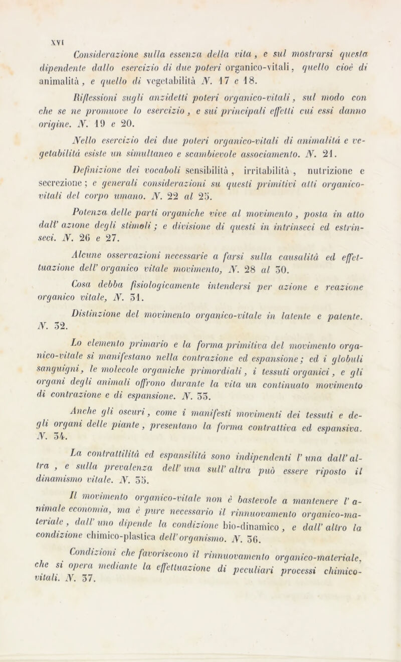 Considerazione sulla essenza della vita , e sul mostrarsi questa dipendente dallo esercìzio di due poteri organico-vitali, quello cioè di animalità, e quello di vegetabilità N. 17 c 18. Riflessioni sugli anzideIli poteri organico-vitali, sul modo con che se ne promuove lo esercizio , e sui principali effetti cui essi danno origine. N. 19 e 20. Nello esercizio dei due poteri organico-vitali di animalità e ve- getabilità esiste un simultaneo e scambievole assodamento. N. 21. Definizione dei vocaboli sensibilità , irritabilità , nutrizione e secrezione ; c generali considerazioni su questi primitivi alti organico- vitali del corpo umano. N. 22 al 25. Potenza delle parli organiche vive al movimento, posta in atto dall’ azione degli stimoli ; e divisione di questi in intrinseci ed estrin- seci. N. 20 e 27. Alcune osservazioni necessarie a farsi sulla causalità ed effet- tuazione dell’ organico vitale movimento, N. 28 al 50. Cosa debba fisiologicamente intendersi per azione e reazione organico vitale, N. 31. Distinzione del movimento organico-vitale in latente e patente. N. 52. Lo elemento primario e la forma primitiva del movimento orga- nico-vitale si manifestano nella contrazione ed espansione ; ed i globuli sanguigni, le molecole organiche primordiali, i tessuti organici, e gli oigoni degli animali offrono durante la vita un continualo movimento di contrazione e di espansione. N. 55. Ambe gli oscuri, come i manifesti movimenti dei tessuti e de- gli organi delle piante, presentano la forma conlrattiva ed espansiva. N. 54. La contrattilità ed espansilità sono indipendenti l’una dall’al- tra , e sulla prevalenza dell’ una sull’ altra può essere riposto il dinamismo vitale. N. 55. Il movimento organico-vitale non è bastevole a mantenere l’ a- nimalc economia, ma è pine necessario il rinnuovamento organico-ma- teriale , dall uno dipende la condizione bio-dinamico, e dall’ altro la condizione chimico-plastica dell’organismo. N. 50. Condizioni, che favoriscono il rinnuovamento organico-materiale, che si opera mediante la effettuazione di peculiari processi chimico- vitali. N. 37.