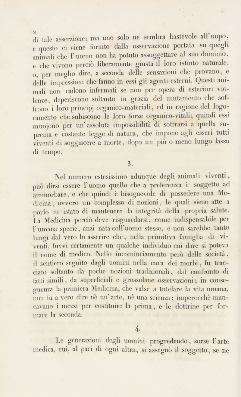 <\[ tale asserzione; ma imo solo ne sembra bastevole all’uopo, e questo ci viene fornito dalla osservazione portata su quegli animali che l’uomo non ha potuto assoggettare al suo dominio, e clic vivono perciò liberamente giusta il loro istinto naturale, o, per meglio dire, a seconda delle sensazioni che provano, e delle impressioni clic fanno in essi gli agenti esterni. Questi ani- mali non cadono infermati se non per opera di esteriori vio- lenze, deperiscono soltanto in grazia del mutamento che sof- frono i loro principi organico-materiali, ed in ragione del logo- ramento che subiscono le loro forze organico-vitali; quindi essi muojono per un’ assoluta impossibilità di sottrarsi a quella su- prema e costante legge di natura, che impone agli esseri tutti viventi di soggiacere a morte, dopo un più o meno lungo lasso di tempo. 3. Nel numero estesissimo adunque degli animali viventi, può dirsi essere l’uomo quello che a preferenza è soggetto ad ammorbare, c clic quindi è bisognevole di possedere una Me- dicina, ovvero un complesso di nozioni, le (piali sieno atte a porlo in istato di mantenere la integrità della propria salute. La Medicina perciò deve risguardarsi, come indispensabile per l’umana specie, anzi nata coiruomo stesso, e non sarebbe tanto lungi dal vero lo asserire che, nella primitiva famiglia di vi- venti, fuvvi certamente un qualche individuo cui dare si poteva il nome di medico. Nello incominciamcnto però delle società, il sentiero seguito dagli uomini nella cura dei morbi, fu trac- ciato soltanto da poche nozioni tradizionali, dal confronto di fatti simili, da superficiali e grossolane osservazioni; in conse- guenza la primiera Medicina, che valse a tutelare la vita umana, non fu a vero dire nè un arte, nè una scienza ; imperocché man- cavano i mezzi per costituire la prima, e le dottrine per for- mare la seconda. 4- Le generazioni degli uomini progredendo, sorse l’arte medica, cui, al pari di ogni altra, si assegnò il soggetto, se ne