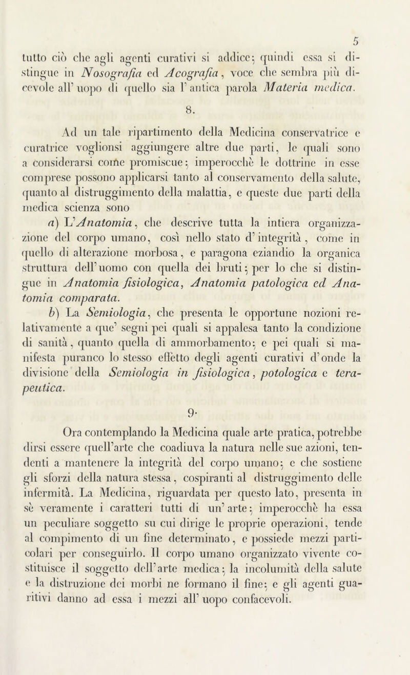 tutto ciò che agli agenti curativi si addice-, quindi essa si di- stingue in Nosografia ed Acografia, voce clic sembra piu di- cevole all1 uopo tli quello sia l'antica parola Materia medica. 8. Ad un tale ripartimento della Medicina conservatrice e curatrice voglionsi aggiungere altre due parti, le quali sono a considerarsi come promiscue-, imperocché le dottrine in esse comprese possono applicarsi tanto al conservamento della salute, quanto al distruggimento della malattia, e queste due parti della medica scienza sono a) L'Anatomia i che descrive tutta la intiera organizza- zione del corpo umano, così nello stato d1 integrità , come in quello di alterazione morbosa, e paragona eziandio la organica struttura dell’uomo con quella dei bruti} per lo che si distin- gue in Anatomia fisiologica, Anatomia patologica cd Ana- tomia comparata. b) La Semiologia, clic presenta le opportune nozioni re- lativamente a que’ segni pei quali si appalesa tanto la condizione di sanità, quanto quella di ammorbamento} c pei quali si ma- nifesta puranco lo stesso effetto degli agenti curativi d'onde la divisione della Semiologia in fisiologica, potologica c tera- peutica. 9- Ora contemplando la Medicina quale arte pratica, potrebbe dirsi essere quclfartc che coadiuva la natura nelle sue azioni, ten- denti a mantenere la integrità del corpo umano} c che sostiene gli sforzi della natura stessa, cospiranti al distruggimento delle infermità. La Medicina, riguardata per questo lato, presenta in sè veramente i caratteri tutti di un’arte} imperocché ha essa un peculiare soggetto su cui dirige le proprie operazioni, tende al compimento di un fine determinato, c possiede mezzi parti- colari per conseguirlo. Il corpo umano organizzato vivente co- stituisce il soggetto dell’arte medica} la incolumità della salute e la distruzione dei morbi ne formano il fine} e gli agenti gua- ritivi danno ad essa i mezzi all’ uopo confacevoli.