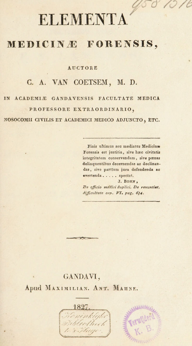ELEMENT A MEDIC IN,® FORENSIS, A TJ C T O R E C. A. VAN COETSEM ? M. D. IN ACADEMIC GANDAYENSIS FACULTATE MEDICA PROFESSORE EXTRAORDINARIO, NOSOCOMII CIYILIS ET ACADEMIC! MEDICO ADJUNCTO $ ETC. Finis ultimus sen naediatns Medicin* Forensis est justitia, sive Eaec civitatis integritatem conseryandam , sive poenas delinquentihus decernendas ac declinan- das, sive partium jura defendenda ac •vertenda spectat. J. Bohx , JDe officio me did duplici. De renunti&t. difficnltate cup. VI. pag. 6]4. GANDAYI, Apucl Maximilian. Ant. Maiine.