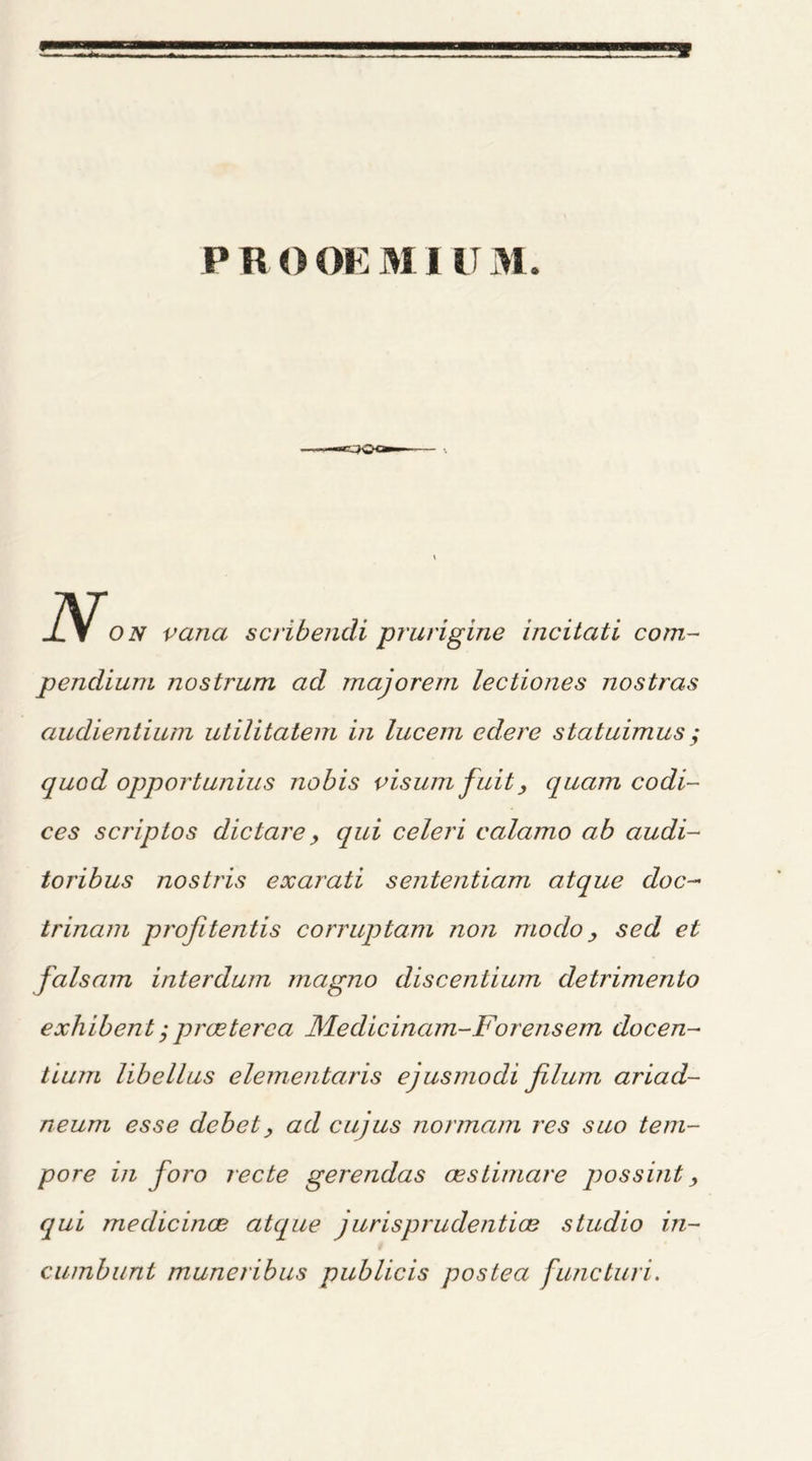 N, on vana scribendi prurigine incitati com- pendium nostrum ad majorem lectiones nostras audientium utilitatem in lucem cdere statuimus; quod opportunius nobis visum fuit> quam codi- ces scrip tos die tare, qui celeri calamo ab audi- toribus nostris exarati sententiam atque doc- trinam profitentis corruptam non mo dosed et falsam interdum magno discentium detrimento exhibent j proeterca Medicinam-Forensem docen- tium libellus elementaris ejusmodi filum ariad- neum esse clebet> ad cujus normam res suo tem- pore in foro recte gerendas cestimare possint, qui medicince atque jurisprudential studio in- cumbunt muneribus publicis postea functuri.