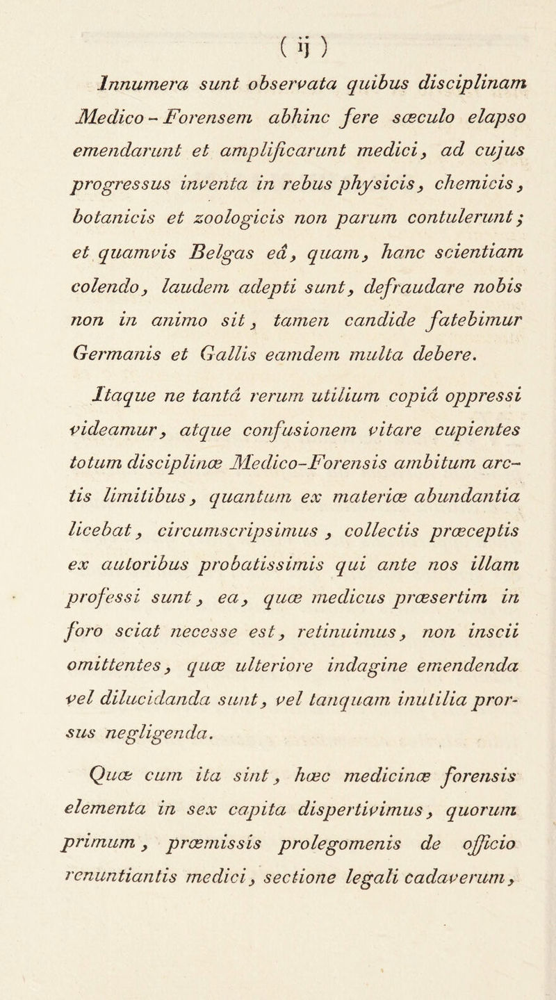 Innumera sunt observata quibus disciplinam JMedico -- Fore ns em abhinc fere sceculo elapso emendarunt et amplificarunt medici > ad cujus progressus inventa in rebus physicis, chemicis, botanicis et zoologicis non parum contulerunt; et quamvis Belgas ea > quam, hatic scientiam colendoy laudem adepti sunt, defraudare nobis non in animo sit y tamen candide fatebimur Germanis et Gallis eamdem multa deb ere. Itaque ne tantd rerum utilium copid oppressi videamury atque confusionem vitare cupientes totum disciplines JMedico-Forensis ambitum arc- tis limitibus y quantum ex materice abundantia licebat y circumscripsimus , collectis prceceptis ex auloribus probatissimis qui ante nos illam professi sunt y eay quee medicus praesertim in foro sciat necesse est, retinuimus y non inscii omittentes y quee ulteriore indagine ernendenda vel dilucidanda sunt, vel tanquam inulilia pror- sus negligenda. Quee cum ita sint, haec medicines forensis elementa in sex capita dispertivimus y quorum prirnum y preemissis prolegomenis de officio renuntiantis medici y sectione legali cadaverum y
