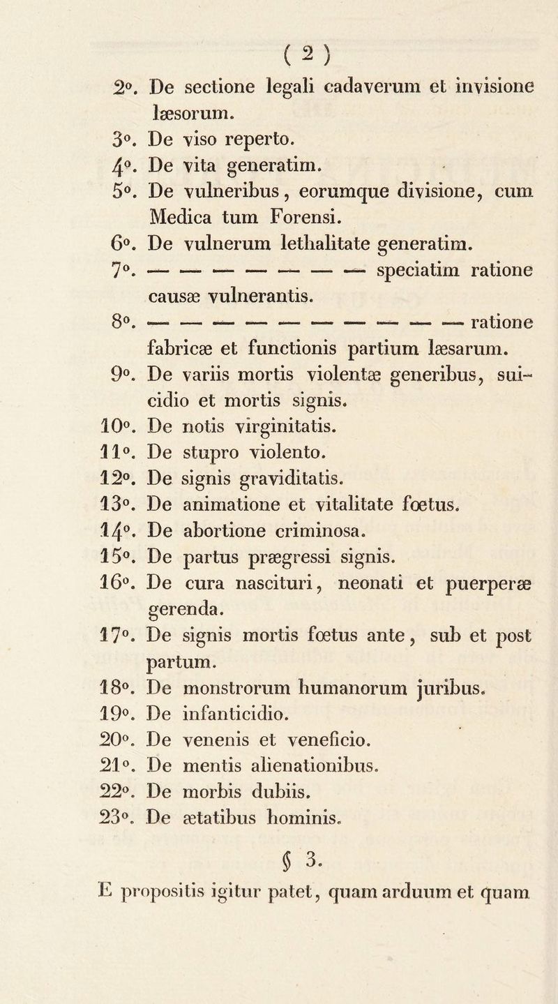 2°. De sectione legali cadaverum et invisione Isesorum. 3°. De viso reperto. 4°. De vita generatim. 5°. De vulneribus, eorumque divisione, cum Medica turn Forensi. 6°. De vulnerum lethalitate genera tim. 7°. — ~ — — speciatim ratione causae vulnerantis. fabricae et functionis partium laesarum. 9°. De variis mortis violentae generibus, sui- cidio et mortis signis. 10°. De notis virginitatis. 11°. De stupro violento. 12°. De signis graviditatis. 13°. De animatione et vitalitate foetus. 14°. De abortione criminosa. 15°. De partus praegressi signis. 16°. De cura nascituri, neonati et puerperse gerenda. 17°. De signis mortis foetus ante, sub et post partum. 18°. De monstrorum bumanorum juribus. 19°. De infanticidio. 20°. De venenis et veneficio. 21°. De mentis alienationibus. 22°. De morbis dubiis. 23°. De cCtatibus hominis. $ 3. E propositis igitur patet, quamarduumet quam