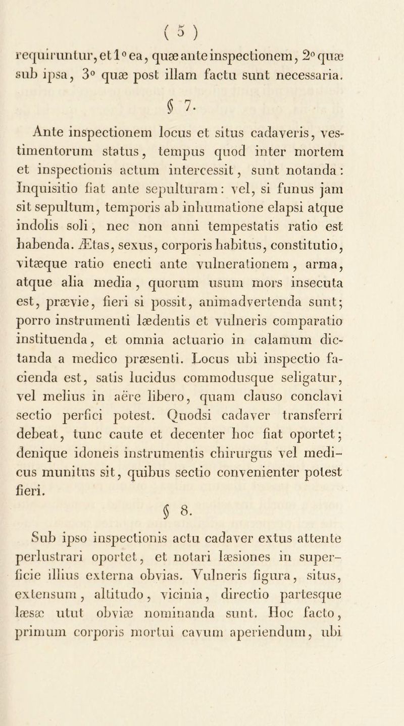 / K \ \ 0 ) requiruntur,etl°ea, quae ante inspectionem, 2° quae sub ipsa, 3° quae post illam factu sunt necessaria. § 7. Ante inspectionem locus et situs cadaveris, ves- timentorum status, tempus quod inter mortem et inspectionis actum intercessit, sunt notanda: Inquisitio fiat ante sepulturam: yel, si funus jam sit sepultum, temporis ab inhumatione elapsi atque indolis soli, nec non anni tempestatis ratio est habenda. iEtas, sexus, corporis habitus, constitutio, yitaeque ratio enecti ante vulnerationem , arma, atque alia media , quorum usum mors insecuta est, praeyie, fieri si possit, animadvertenda sunt; porro instrumenti laedentis et yulneris comparatio instituenda, et omnia actuario in calamum die- tanda a medico praesenti. Locus ubi inspectio fa- cienda est, satis lucidus commodusque seligatur, yel melius in aere libero, quam clause conclayi sectio perfici potest. Quodsi cadaver transferri debeat, tunc caute et decenter hoc fiat oportet; denique idoneis instrumentis chirurgus yel medi- cus munitus sit, quibus sectio conyenienter potest fieri. $ 8. Sub ipso inspectionis actu cadaver extus attente perlustrari oportet, et notari laesiones in super- licie illius externa obvias. Yulneris figura, situs, extensum , allitudo , yicinia, directio partesque laesao utut obviae nominanda sunt. Hoc facto, primum corporis mortui cayum aperiendum, ubi