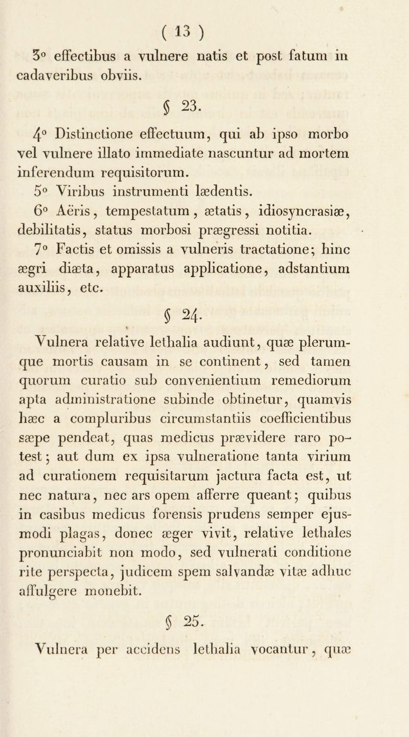 3° effectibus a vulnere natis et post fa turn in cadaveribus obviis. § 23. 4° Distinctione effectuum, qui ab ipso morbo vel vulnere illato immediate nascuntur ad mortem inferendum requisitorum. 5° Viribus instrumenti laedentis. 6° Aeris , tempestatum , astatis , idiosyncrasise, debilitatis, status morbosi praegressi notitia. 7° Factis et omissis a vulneris tractatione; hinc aegri diaeta, apparatus applicatione, adstantium auxiliis, etc. § 24. » Vulnera relative letbalia audiunt, quae plerum- que mortis causam in se continent , sed tamen quorum curatio sub convenientium remediorum apta administratione subinde obtinetur, quamvis haec a compluribus circumstantiis coefficientibus saepe pendeat, quas medicus praevidere raro po- test ; aut dum ex ipsa vulneratione tanta virium ad curationem requisitarum jactura facta est, ut nec natura, nec ars opem afferre queant; quibus in casibus medicus forensis prudens semper ejus- modi plagas, donee aeger vivit, relative letbales pronunciabit non modo, sed vulnerati conditione rite perspecta, judicem spem salvandae vitae adliuc alfulgere monebit. § 25. Vulnera per accidens letbalia vocantur, quae