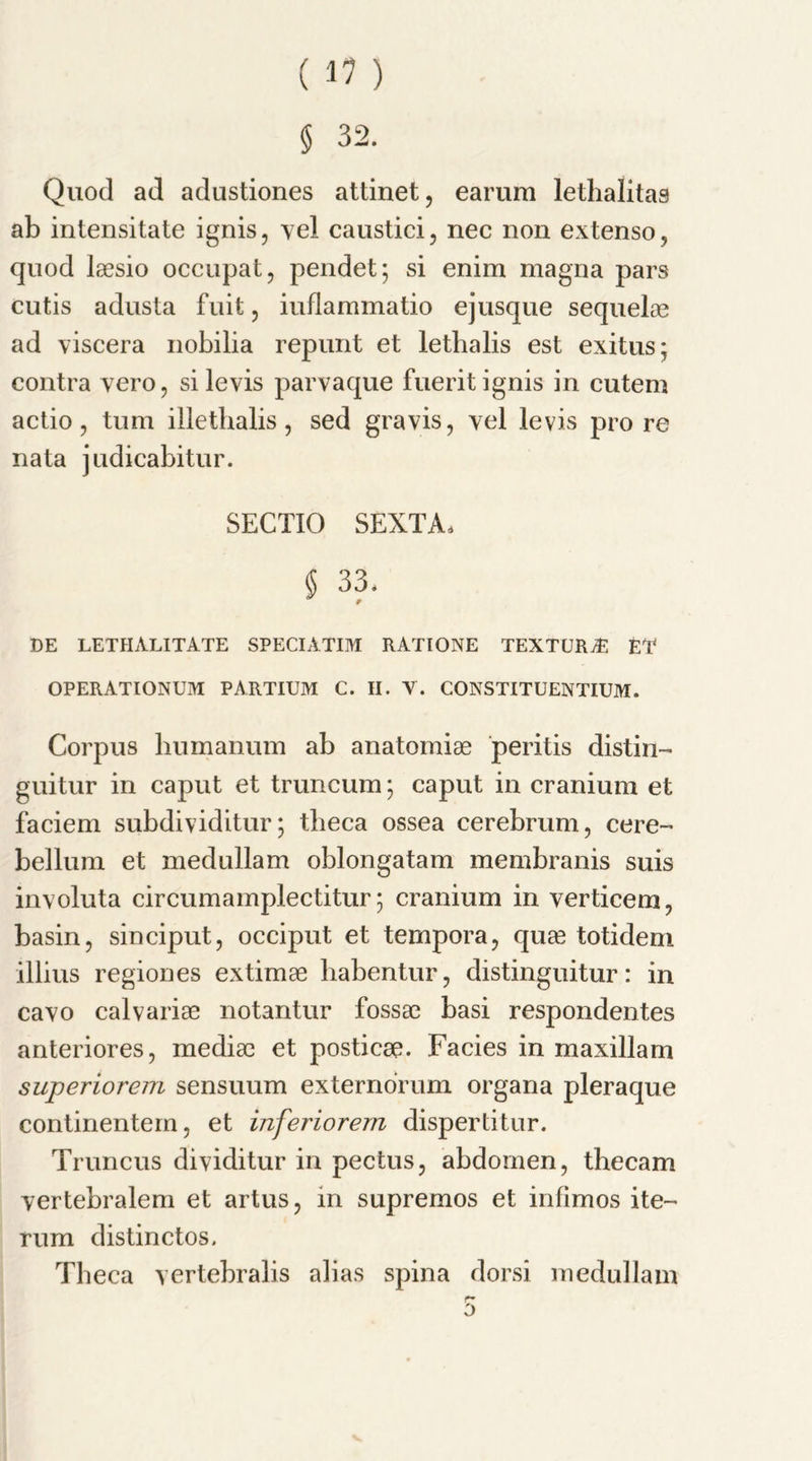 § 32. Quod ad adustiones attinet, earum letlialitas ab intensitate ignis, vel caustici, nec non extenso, quod laesio occupat, pendet; si enim magna pars cutis adusta fuit, iuflammatio ejusque sequelae ad viscera nobilia repunt et letbalis est exitus; contra vero, si levis parvaque fuerit ignis in cutem actio, turn iliethalis, sed gravis, vel levis pro re nata judicabitur. SECTIO SEXTA. § 33. DE LETHALITATE SPECIATIM RATIONE TEXTURE ET OPERATIONUM PARTIUM C. II. V. CONSTITUENTIUM. Corpus bumanum ab anatomiae peritis distin- guitur in caput et truncum; caput in cranium et faciem subdividitur; theca ossea cerebrum, cere- bellum et medullam oblongatam membranis suis involuta circumamplectitur; cranium in verticem, basin, sinciput, occiput et tempora, quae totidem illius regiones extimae habentur, distinguitur: in cavo calvariae notantur fossae basi respondentes anteriores, mediae et posticae. Facies in maxillam superiorem sensuum externorum organa pleraque continentem, et inferiorem dispertitur. Truncus dividitur in pectus, abdomen, tbecam vertebralem et artus, in supremos et infimos ite— rum distinctos. Theca vertebralis alias spina dorsi medullam