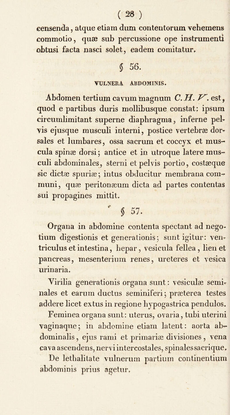 eensenda, atque etiam dum contentorum vehement commotio, quae sub percussione ope instrument! obtusi facta nasci solet, eadem comitatur, $ 56. VULNERA ABDOMINIS. Abdomen tertium cavum magnum C. II. est, quod e partibus duris mollibusque constat: ipsum circumlimitant superne diaphragma, inferne pel- vis ejusque musculi interni, postice vertebrae dor- sales et lumbares, ossa sacrum et coccyx et raus- cula spinae dorsi; antice et in utroque latere mus- culi abdominales, sterni et pelvis portio, costaeque sic dictae spuriae; intus obducitur membrana com- muni, quae peritonaeum dicta ad partes contentas sui propagines mittit. & § 57. Organa in abdomine contenta spectant ad nego- tiurn digestionis et genera tionis; suntigitur: veil- triculus et intestina, hepar, vesicula fellea , lien et pancreas, mesenterium renes, ureteres et vesica urinaria. Virilia generationis organa sunt: vesiculae semi- Bales et earuni ductus seminiferi; praeterea testes addere licet extus in regione bypogastrica pendulos. Feminea organa sunt: uterus, ovaria, tubi uterini vaginaque; in abdomine etiam latent: aorta ab- dominalis, ejus rami et primariae divisiones , vena cava ascendens, nervi intercostales, spinalessacrique, De letbalitate vulnerum partium continentium abdominis prius agetur.