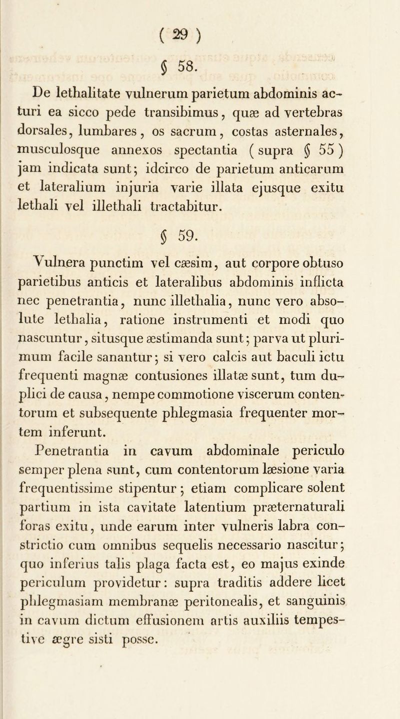 § 58. De lethalitate vulnerum parietum abdominis ac- turi ea sicco pede transibimus, quae ad vertebras dorsales, lumbares, os sacrum, costas asternales, musculosque annexos spectantia (supra (Jj 55) jam indicata sunt; idcirco de parietum anticarum et lateralium injuria varie illata ejusque exitu lethali vel illethali tractabitur. § 59. Vulnera punctim vel caesim, aut corpore obtuso parietibus anticis et lateralibus abdominis inflicta nec penelrantia, nunc illethalia, nunc vero abso- lute lethalia, ratione instrumenti et modi quo nascuntur, situsque aestimanda sunt; parva ut pluri- muin facile sanantur; si vero calcis aut baculi ictu frequenti magnae contusiones illataesunt, turn du- plici de causa, nempe commotione viscerum conten- torum et subsequente phlegmasia frequenter mor- tem inferunt. Penetrantia in cavum abdominale periculo semper plena sunt, cum contentorum laesione varia frequentissime stipentur; etiam complicare solent partium in ista cavitate latentium praeternaturali foras exitu, unde earum inter vulneris labra con- strictio cum omnibus sequelis necessario nascitur; quo inferius tabs plaga facta est, eo majus exinde periculum providetur: supra traditis addere licet phlegmasiam membranae peritoneabs, et sanguinis in cavum dictum effusionem artis auxibis tempes- tive a?gre sisti posse.