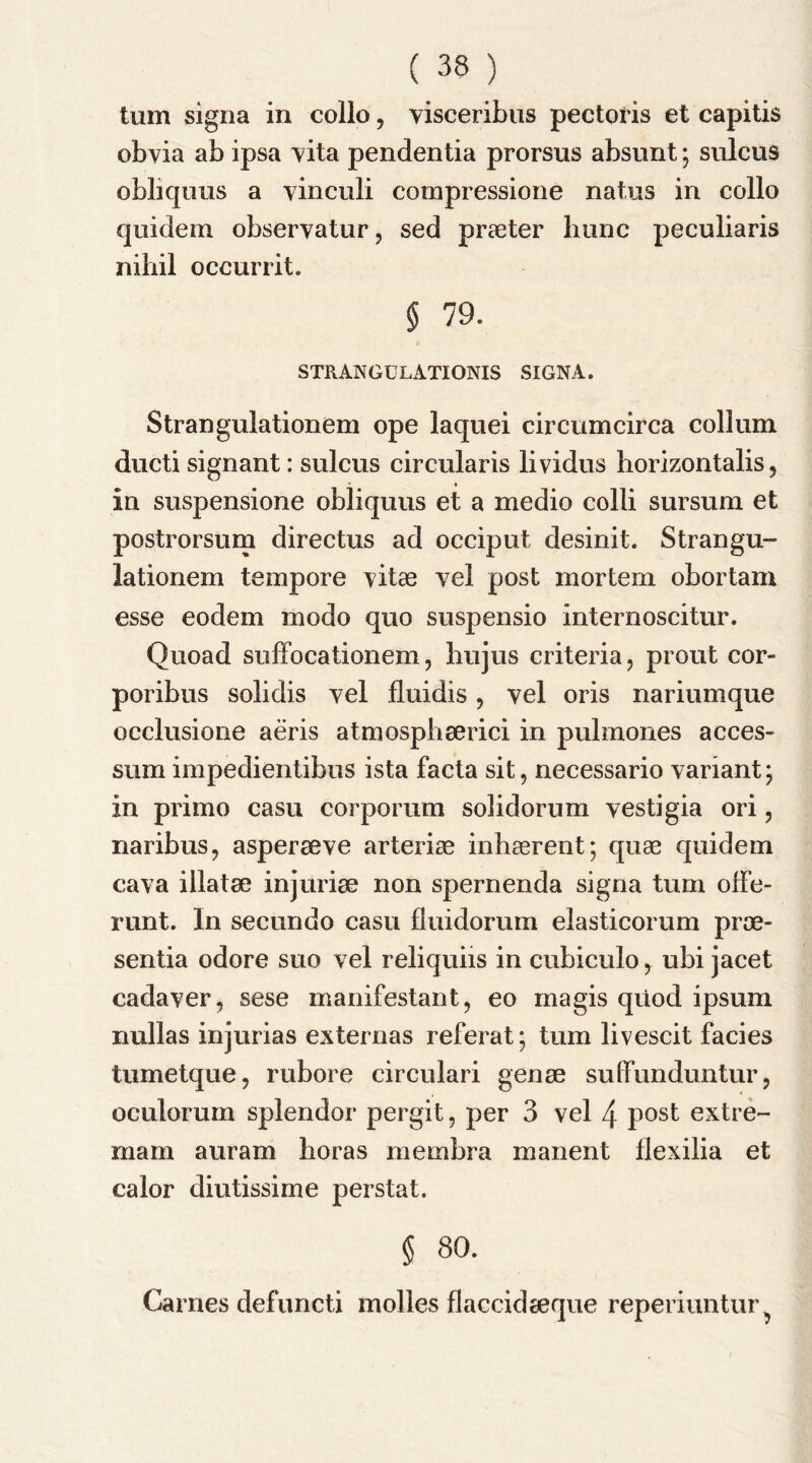 turn signa in collo, yisceribus pectoris et capitis obvia ab ipsa vita pendentia prorsus absunt; sulcus obliquus a vinculi compressione natus in collo quidem observatur, sed praeter bunc peculiaris nihil occurrit. § 79. STRANGULATIONIS SIGNA. Strangulationem ope laquei circumcirca collum ducti signant: sulcus circularis lividus horizontalis, in suspensione obliquus et a medio colli sursum et postrorsum directus ad occiput desinit. Strangu- lationem tempore vitae yel post mortem obortam esse eodern modo quo suspensio internoscitur. Quoad suffocationem, hujus criteria, prout cor- poribus solidis yel fluidis, yel oris nariumque occlusione aeris atmosphserici in pulmones acces- sum impedientibus ista facta sit, necessario variant; in primo casu corporum solidorum vestigia ori, naribus, asperaeve arteriae inhaerent; quae quidem cay a illatae injuriae non spernenda signa turn offe- runt. In secundo casu fluidorum elasticorum proe- sentia odore suo vel reliquiis in cubiculo, ubi jacet cadaver, sese manifestant, eo magis quod ipsum nullas injurias externas referat; turn livescit facies tumetque, rubore circulari genae suffunduntur, oculorum splendor pergit, per 3 vel 4 post extre- mam auram boras membra malient flexilia et calor diutissime perstat. § 80. Carnes defuncti molles flaccidaeque reperiuntur