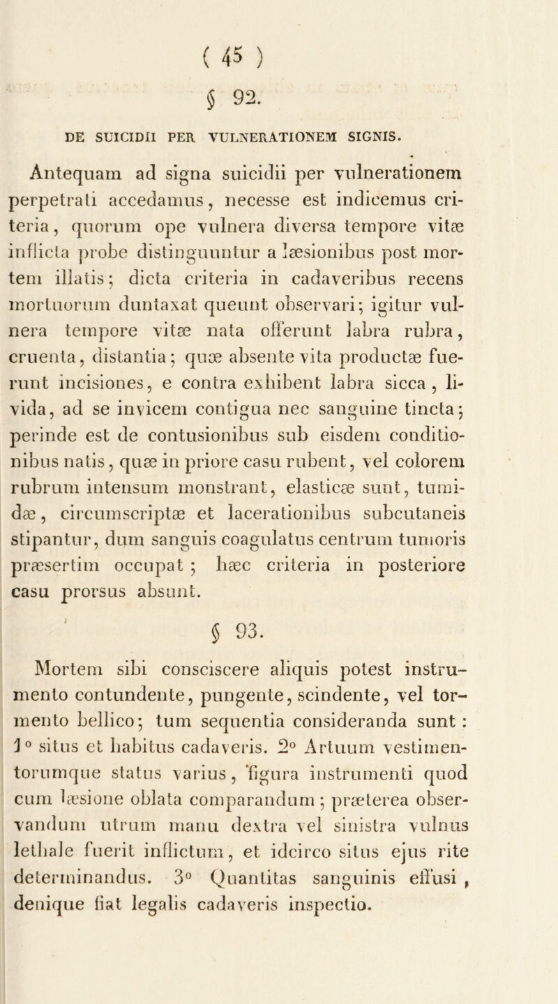 § 92. DE SUICIDII PER VULNERATIONEM SIGNIS. Antequam ad signa suicidii per vulnerationem perpetrali accedamus, necesse est indieeraus cri- teria , quorum ope vulnera diversa tempore vitae inflicta probe distinguuntur a laesionibus post mor- tem illatis; dicta criteria in cadaveribus recens inorluorum duntaxat queunt observari; igitur vul- nera tempore vitae nata ofFerunt labra rubra, cruenta, distantia; quae absentevita productae fue- runt incisiones, e contra exhibent labra sicca, li- vida, ad se invicem contigua nec sanguine tincta; perinde est de contusionibus sub eisdem conditio- nibns natis, quae in priore casu rubent, vel colorem rubrum intensum monstrant, elastics sunt, tumi- dae, circumscriptae et lacerationibus subcutaneis stipantur, dum sanguis coagulatus centrum tunioris praesertim occupat ; haec criteria in posteriore casu prorsus absunt. § 93. Mortem sibi consciscere aliquis potest instru- mento contundente, pungente, scindente, vel tor- mento bellico; turn sequentia consideranda sunt: situs et habitus cadaveris. 2° Artuum vestimen- torumque status varius, figura instrumenti quod cum laesione oblata comparandum 5 praeterea obser- vandum utrum manu dextra vel sinistra vulnus letliale fuerit inflictum, et idcirco situs ejus rite determinandus. 3° Quantitas sanguinis eilusi , denique fiat legalis cadaveris inspectio.