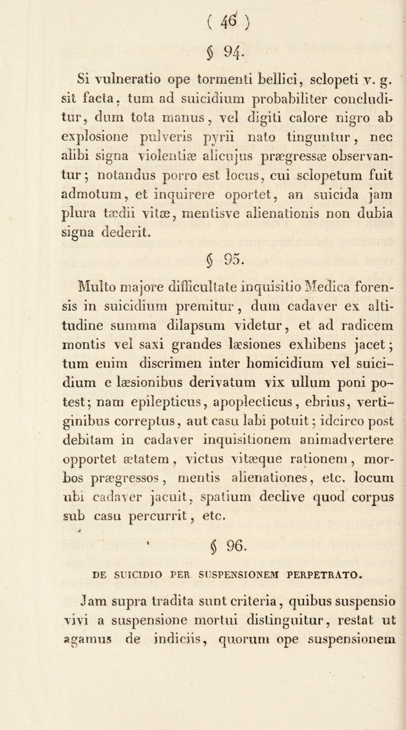sit facta, turn acl suicidium probabiliter conclndi- tur, dom tota maims , vel digit! calore nigro ab explosione pulveris pjrii nato tin gun tin*, nec alibi signa violentias alicujus praegressce observan- tur; notandus porro est locus, cui sclopetum fuit ad mo turn, et inquirere oportet, an suicida jam plura taedii vitae, mentisve alienationis non dubia signa dederit. § 95. Mnlto majore difficultate inquisitio Medica foren- sis in suicidium premitur, dum cadaver ex alti- tudine summa dilapsum vide tor, et ad radicem inontis vel saxi grandes laesiones exliibens jacet; turn eiiirn discrimen inter homicidium vel suici- dium e laesionibus derivatum vix ullum poni po- test; nam epilepticus, apoplecticus, ebrius, verti- ginibus correptus, ant casu labi potuit; idcirco post debitam in cadaver inquisitionem animadvertere opportet setatem , victus vitaeque rationem, mor- bos praegressos , mentis alienationes, etc. locum ubi cadaver j a cult, spatium declive quod corpus sub casu percurrit ? etc. § 96. DE SUICIDIO PER SUSPENSIONEM PERPETRATO. Jam supra tradita sunt criteria, quibus suspensio vivi a suspensione mortui distingnitur, restat ut agamus de indiciis, quorum ope suspensionem