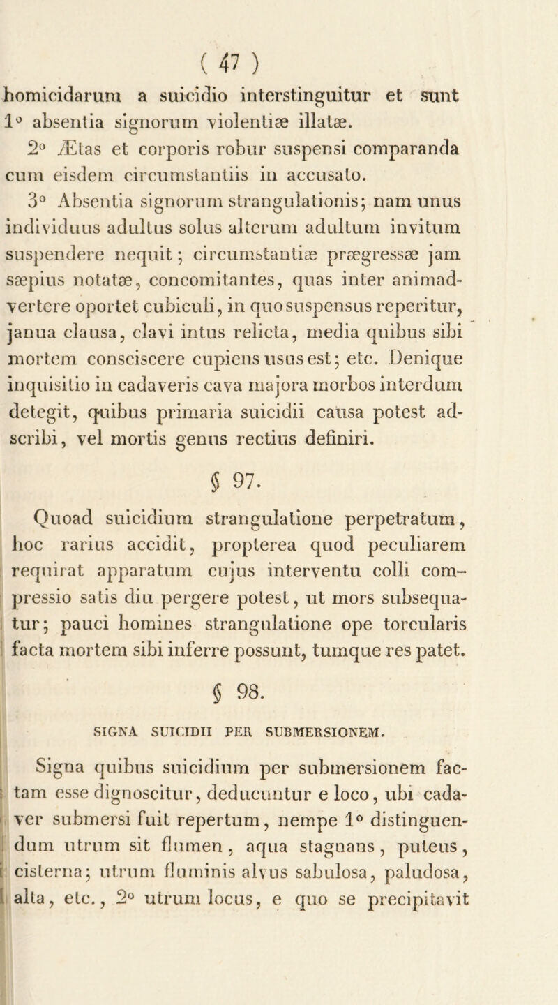 homicidarura a suieidio interstinguitur et sunt 1° absentia signorum violentiae illatae. 2° /Etas et corporis robur suspensi comparanda cum eisdem circumstantiis in aecusato. 3° Absentia signorum strangulationis; uam unus individuus adultus solus alterum adultum invitum snspendere nequit; circumstantiae prsegressae jam saepius notatae, concomitantes, quas inter animad- vertere oportet cubiculi, in quosuspensus reperitur, janua clausa, clavi intus relicta, media quibus sibi mortem consciscere cupiens ususest; etc. Denique inquisitio in cadaveris cava majora morbos interdum detegit, quibus primaria suicidii causa potest ad- scribi, vel mortis genus rectius definiri. § 97. Quoad suicidium strangulatione perpetratum, hoc rarius accidit, propterea quod peculiarem requirat apparatum cujus interventu colli com- pressio satis diu pergere potest, ut mors subsequa- tur; pauci homines strangulatione ope torcularis facta mortem sibi inferre possunt, tumque res patet. § 98. SIGNA SUICIDII PER SUBMERSIONEM. Signa quibus suicidium per submersionem fac- tam esse dignoscitur, deducimtur e loco, ubi cada- ver submersi fuit repertum, nempe 1° distinguen- dum utrum sit fluraen, aqua stagnans, puteus, i cisterna; utrum fluminis alvus sabulosa, paludosa, alta, etc., 2° utrum locus, e quo se precipitavit