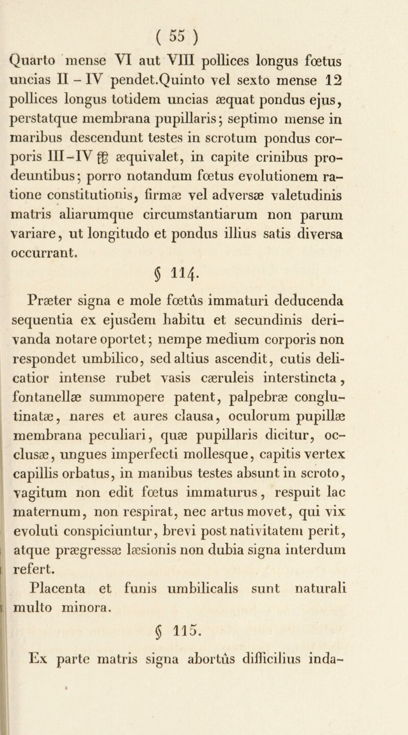 Quarto mense VI aut VIII pollices longus foetus uncias II - IV pendet.Quinto vel sexto mense 12 pollices longus totidem uncias aequat pondus ejus, perstatque membrana pupillaris; septimo mense in maribus descendunt testes in scrotum pondus cor- poris III-IV {g aequivalet, in capite crinibus pro- deuntibus; porro notandum foetus evolutionem ra~ tione constitution^, firmae yel adversse yaletudinis matris aliarumque circumstantiarum non parum yariare, ut longitudo et pondus illius satis diversa occurrant. § 114. Praeter signa e mole foetus immaturi deducenda sequentia ex ejusdem habitu et secundinis deri- yanda notare oportet; nempe medium corporis non respondet umbilico, sedaltius ascendit, cutis deli- catior intense rubet yasis caeruleis interstincta, fontanellae summopere patent, palpebrae conglu- tinatae, nares et aures clausa, oculorum pupillae membrana peculiari, quae pupillaris dicitur, oc- clusae, ungues imperfecti mollesque, capitis vertex capillis orbatus, in manibus testes absunt in scroto, yagitum non edit foetus immaturus, respuit lac maternum, non respirat, nec artusmovet, qui yix evoluti conspiciuntur, brevi post natiyitatern perit, atque praegressae laesionis non dubia signa interdum refert. Placenta et funis umbilicalis sunt naturali multo minora. § 115. Ex parte matris signa abortus diflicilius inda- A