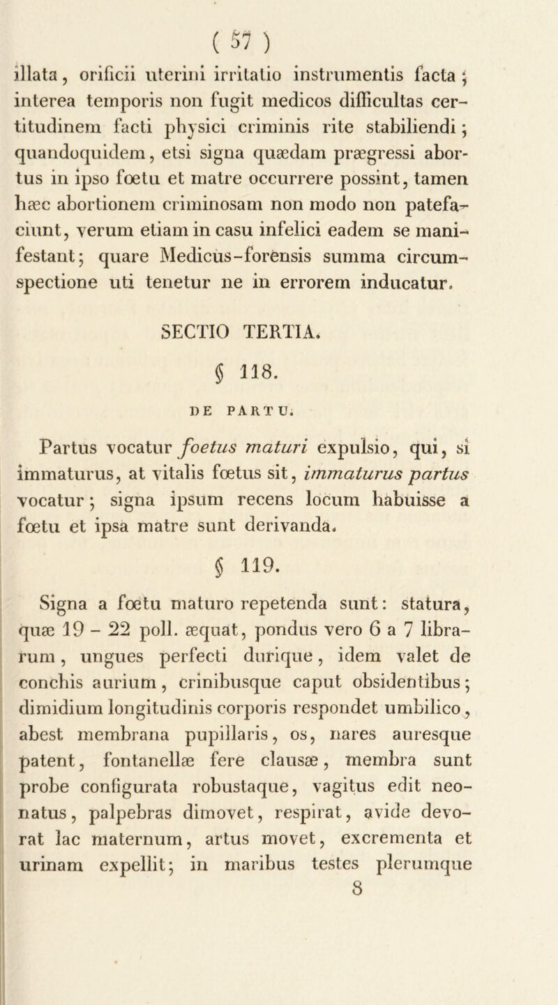 illata, orificii uterini irrilatio instruments facta * interea teinporis non fugit medicos difficultas cer- titudinem facti physici criminis rite stabiliendi; quandoquidem, etsi signa quaedam praegressi abor- tus in ipso foetu et matre occurrere possint, tamen baec abortionem criminosam non modo non patefa- ciunt, verum etiamincasu infelici eadem se mani- festant; quare Medicus-forensis summa circum- spectione uti tenetur ne in errorern inducatur. SECTIO TERTIA. § 118. DE PARTU. Partus vocatur foetus maturi expulsio, qui, si immaturus, at vitalis foetus sit, immaturus partus vocatur *, signa ipsum recens locum habuisse a foetu et ipsa matre sunt derivanda, § 119. Signa a foetu maturo repetenda sunt: statura, quae 19-22 poll, aequat, pondus vero 6 a 7 libra- rum , ungues perfect durique, idem valet de concbis aurium , crinibusque caput obsidentibus; dimidium longitudinis corporis respondet umbilico, abest membrana pupillaris, os, nares auresque patent, fontanellae fere clausse, membra sunt probe configurata robustaque, vagitus edit neo- natus, palpebras dimovet, respirat, avide devo- rat lac maternum, artus movet, excrementa et urinam expellit; in maribus testes plerumque 8