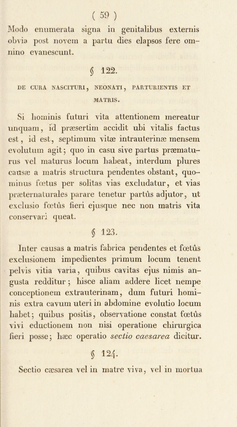Modo enumerata signa in genitalibus externis obvia post novem a partu dies elapsos fere orn- nino evanescunt. § 122. DE CURA NASCITURI, NEONATI , PARTURIENTIS ET MATRIS. Si bominis futuri vita attentionem mereatur tinquam, id praesertim accidit ubi yitalis factus est, id est, septimum yitae intrauterinae mensem evolutum agit; quo in casu sive partus praematu- rus yel maturus locum liabeat, interdum plures causae a matris structura pendentes obstant, quo- minus fetus per solitas yias excludatur, et yias praeternaturales parare tenetur partus adjutor, ut exclusio fetus fieri ej usque nec non matris yita conservari queat. § 123. Inter causas a matris fabrica pendentes et fetus exclusionem impedientes primum locum tenent pelvis yitia yaria, quibus cayitas ejus nimis an- gusta redditur ; bisce aliam addere licet nempe conceptionem extrauterinam, dum futuri liomi- nis extra cavum uteri in abdomine evolutio locum babet; quibus posilis, obseryatione constat foetus yivi eductionem non nisi operatione cliirurgica fieri posse; baec operatio sectio caesarea dicitur. § 124. Sectio caesarea yel in iriatre yiva, yel in mortua