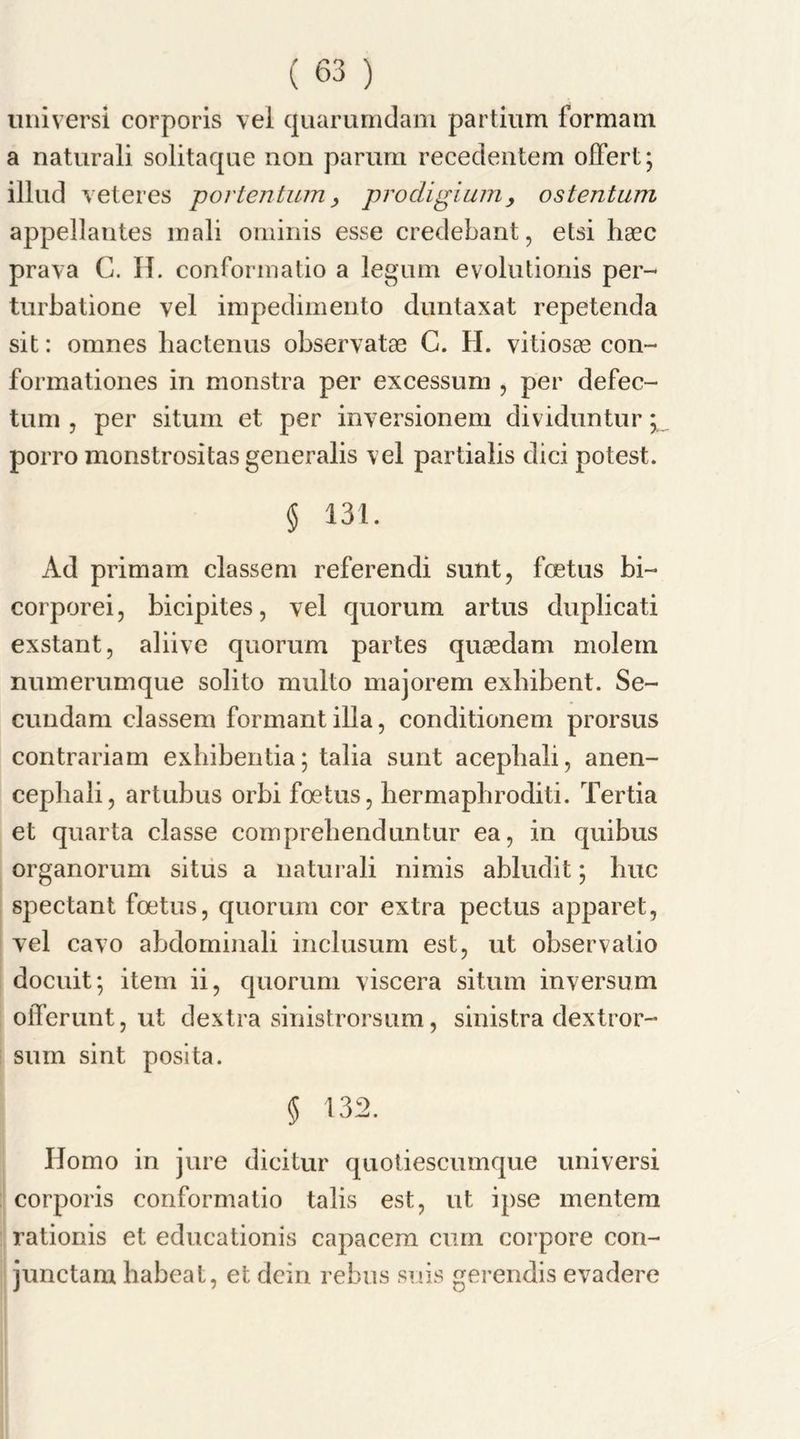 universi corporis vel quarumdam partium formam a naturali solitaqae non parum recedeiitem offert; illud veteres portentum, prodigium, ostentum appellantes inali ominis esse credebant, etsi haec prava C. II. conformatio a legum evolutionis per- turbatione vel impedimenta duntaxat repetenda sit: omnes liactenus observatae G. H. vitiosas con- formationes in monstra per excessum , per defec- tum , per situm et per inversionem dividuntur* porro monstrositas generalis vel partialis dici potest. § 131. Ad primam classem referendi sunt, foetus bi- corporei, bicipites, vel quorum artus duplicati exstant, aliive quorum partes quaedam molern numerumque solito multo majorem exbibent. Se- cundam classem formant ilia, conditionem prorsus contrariam exhibentia; talia sunt acepbali, anen- cephali, artubus orbi foetus, liermaphroditi. Tertia et quarta classe com prebend untur ea, in quibus organorum situs a naturali nimis abludit; hue spectant foetus, quorum cor extra pectus apparet, vel cavo abdominali inclusum est, ut observatio docuit; item ii, quorum viscera situm inversum oiTerunt, ut dextra sinistrorsum, sinistra dextror- sum sint posita. 5 132. Homo in jure dicitur quotiescumque universi corporis conformatio tabs est, ut ipse mentem rationis et educationis capacem cum corpore con- junctam babeat, et dein rebus si us gerendis evadere