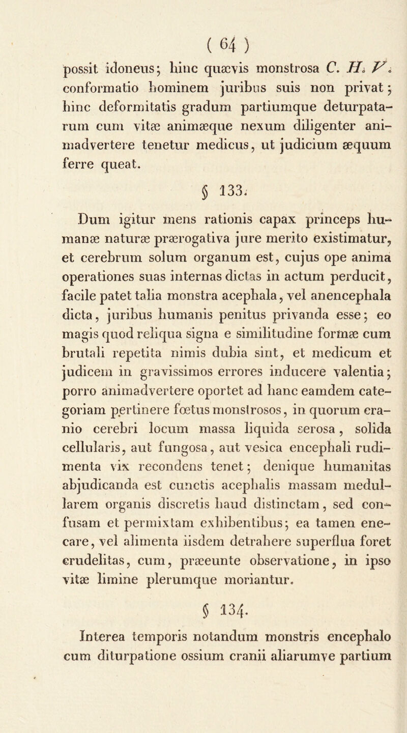 possit idoneus; bine quae vis monstrosa C. Hi V\ conform a tio bominem juribus suis non privat; bine deformitatis gradum partiumque deturpata- rum cum vitae animaeque nexum diligenter ani- madvertere tenetur medicus, ut judicium aequum ferre queat. § 133. Dum igitur mens rationis capax princeps bu~ manae naturae praerogativa jure merito existimatur, et cerebrum solum organum est, cujus ope anima operationes suas internas dictas in actum perducit, facile patet talia monstra acepbala, yel anencephala dicta, juribus humanis penitus privanda esse; eo magis quod reliqua signa e similitudine formae cum brutali repetita nimis dubia sint, et medicum et judicem in gravissimos errores inducere yalentia; porro animadvertere oportet ad banc eamdem cate- goriam pertinere foetus monstrosos, in quorum cra- nio cerebri locum massa liquida serosa, solida cellularis, aut fungosa, ant yesica encepbali rudi- menta vix recondens tenet; denique bumanitas abjudicanda est cunctis acephalis massam medul- larem organis discretis baud distinctam, sed con- fusam et permixtam exbibentibus; ea tamen ene- care, vel alimenta iisdem detrabere superflua foret erudelitas, cum, praeeunte obseryatione? in ipso vitae limine plerumque moriantur. § 134. Interea temporis notandum monstris encepbalo cum diturpatione ossium cranii aliarumye partium