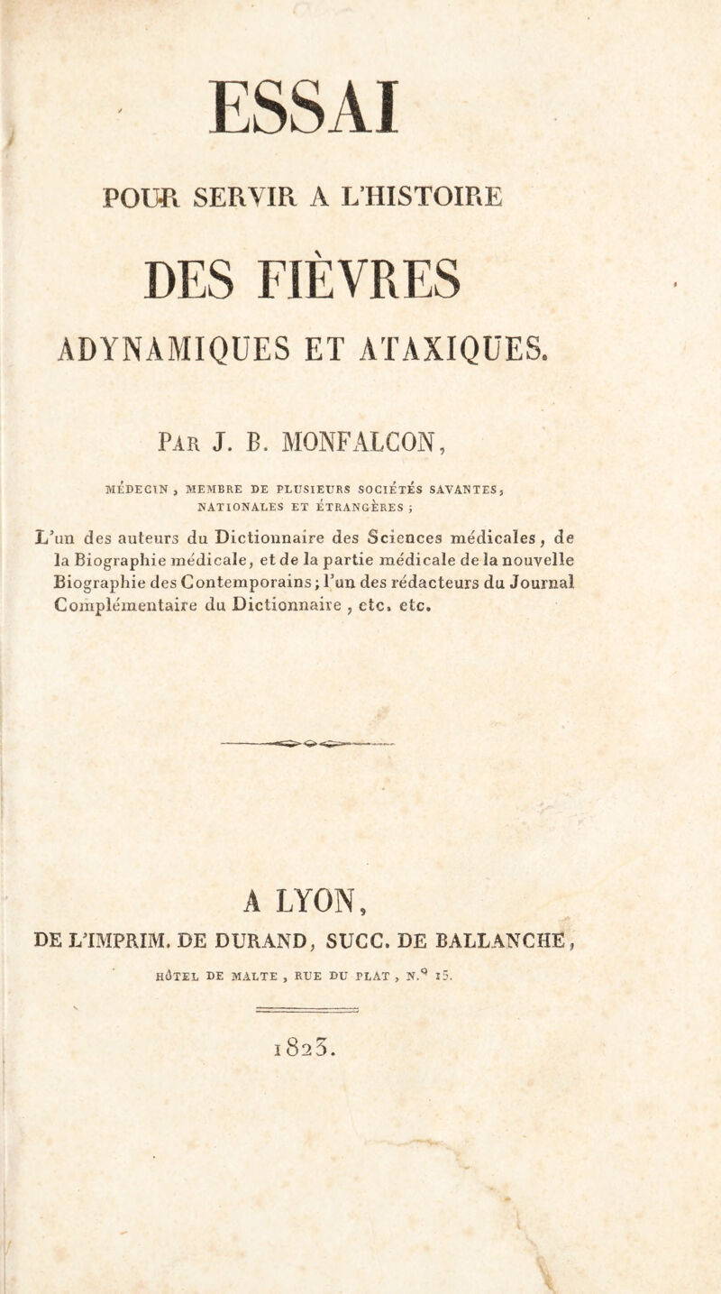 - ESSAI POUR SERYIR A L’HISTOIRE DES FIÈVRES ADYNAMIQUES ET ATAXIQUES. Par J. B. MONFALCON, MÉDECIN, MEMBRE DE PLUSIEURS SOCIETES SAVANTES, NATIONALES ET ETRANGERES ; L’un des auteurs du Dictiounaire des Sciences médicales, de la Biographie médicale, et de la partie médicale de la nouvelle Biographie des Contemporains ; l’un des rédacteurs du Journal Complémentaire du Dictionnaire , etc, etc. A LYON, DE LTMPRIM. DE DURAND, SUCC. DE BALLANCHE, HÔTEL DE MALTE , RUE DU PLAT , N.^ l5. 1825.