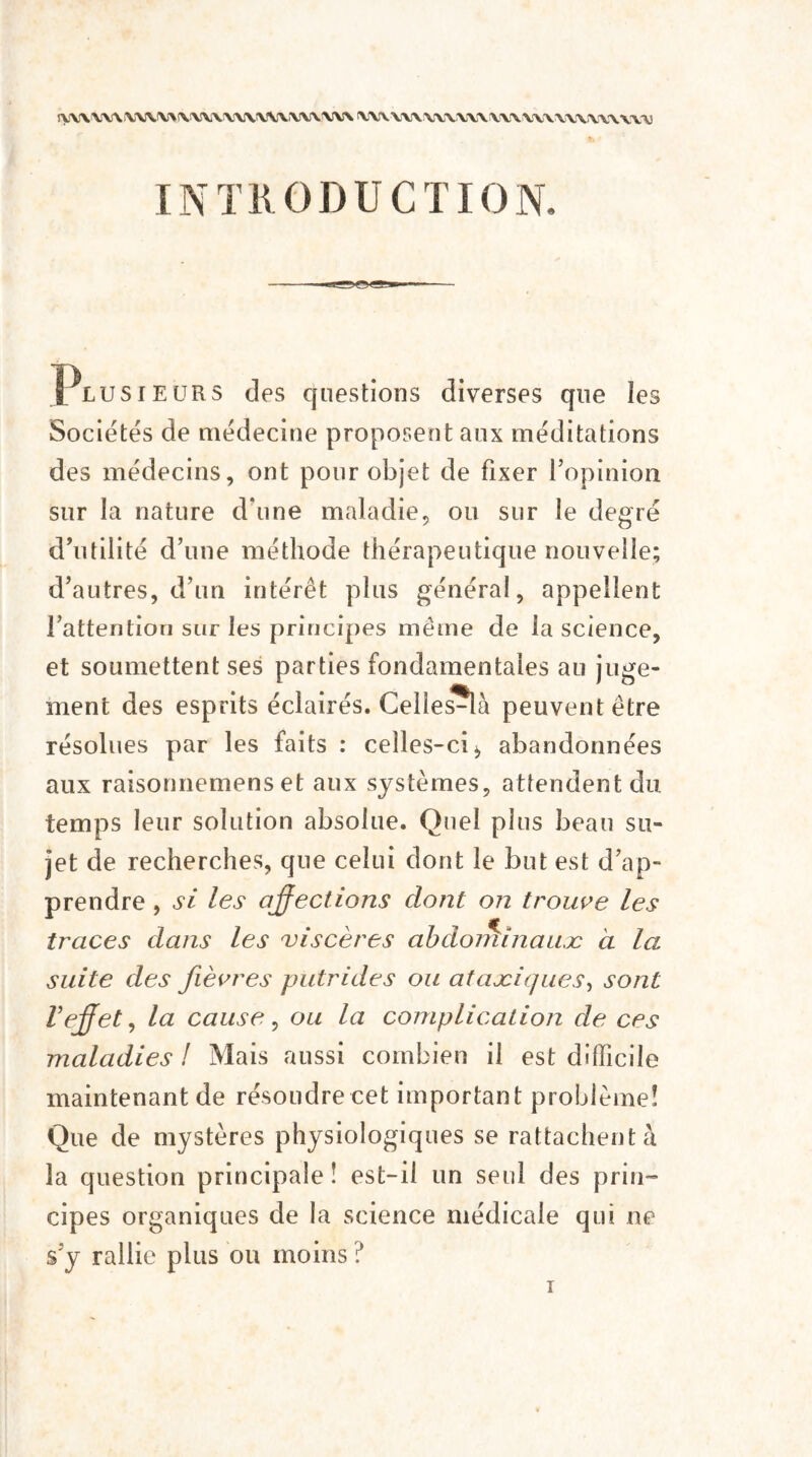 ryV'V V\A YWV> \W\ \\\V\\VV\YYY VV\U\ VV\VV\ \V\V\\U\\\\\\^1 IN T R 0 D U C T10 N. Plusieurs des questions diverses que îes Sociétés de médecine proposent aux méditations des médecins, ont pour objet de fixer Vopinion sur la nature d’une maladie, ou sur le degré d’utilité d’une méthode thérapeutique nouvelle; d’autres, d’un intérêt plus général, appellent l’attention sur les principes même de la science, et soumettent ses parties fondamentales au juge¬ ment des esprits éclairés. Celles-là peuvent être résolues par les faits : celles-ci > abandonnées aux raisonnemens et aux systèmes, attendent du temps leur solution absolue. Quel plus beau su¬ jet de recherches, que celui dont le but est d’ap¬ prendre , si les affections dont on trouve les traces dans les viscères abdominaux à la suite des fièvres putrides ou ataxiques, sont l'effet, la cause, ou la complication de ces maladies ! Mais aussi combien il est difficile maintenant de résoudre cet important problème! Que de mystères physiologiques se rattachent à la question principale ! est-il un seul des prin¬ cipes organiques de la science médicale qui ne s’y rallie plus ou moins ?