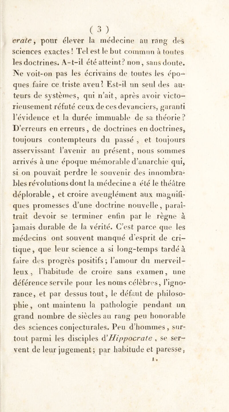 erate y pour élever la médecine an rang deâ sciences exactes ! Tel est le but commun à toutes les doctrines. A-t-il été atteint? non, sans doute. Ne voit-on pas les écrivains de toutes les épo¬ ques faire ce triste aveu? Est-il un seul des au¬ teurs de systèmes, qui n'ait, après avoir victo¬ rieusement réfuté ceux de ces devanciers, garanti l’évidence et la durée immuable de sa théorie? I)’ erreurs en erreurs, de doctrines endoctrines, toujours contempteurs du passé , et toujours asservissant l’avenir au présent, nous sommes arrivés à une époque mémorable d’anarchie qui, si on pouvait perdre le souvenir des innombra¬ bles révolutions dont la médecine a été le théâtre déplorable, et croire aveuglément aux magnifi¬ ques promesses d’une doctrine nouvelle, paraî¬ trait devoir se terminer enfin par le règne à jamais durable de la vérité. C’est parce que les médecins ont souvent manqué d’esprit de cri¬ tique , que leur science a si long-temps tardé à faire des progrès positifs; l’amour du merveil¬ leux, l’habitude de croire sans examen, une déférence servile pour les noms célèbres, l’igno¬ rance, et par dessus tout, le défaut de philoso¬ phie, ont maintenu la pathologie pendant un grand nombre de siècles au rang peu honorable des sciences conjecturales. Peu d’hommes, sur¬ tout parmi les disciples d'Hippocrate , se ser¬ vent de leur jugement; par habitude et paresse,