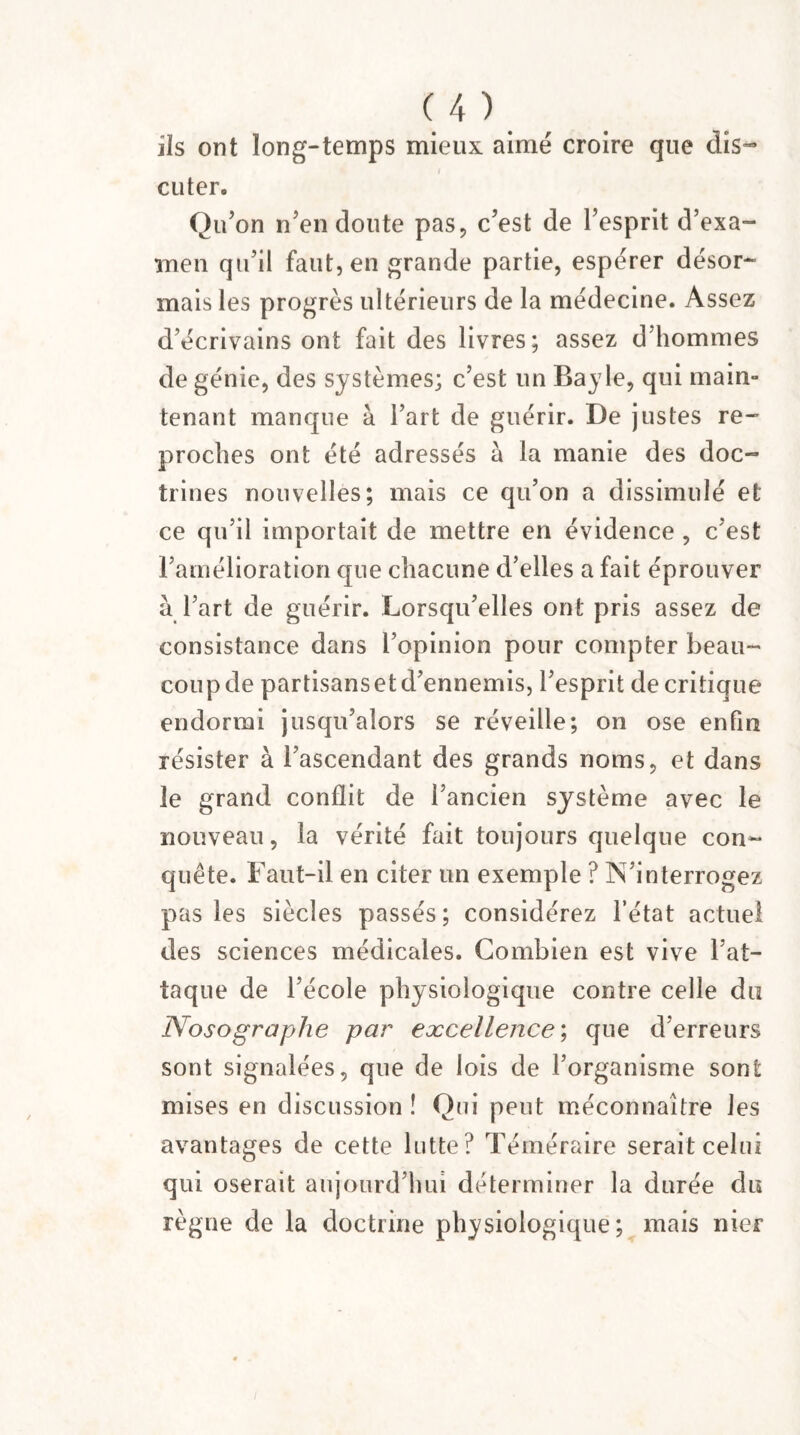 ils ont long-temps mieux aimé croire que dis¬ cuter. Qu ’on n’en doute pas, c’est de l’esprit d’exa¬ men qu’il faut, en grande partie, espérer désor¬ mais les progrès ultérieurs de la médecine. Assez d’écrivains ont fait des livres; assez d’hommes de génie, des systèmes; c’est un Bayle, qui main- tenant manque à l’art de guérir. De justes re¬ proches ont été adressés à la manie des doc¬ trines nouvelles; mais ce qu’on a dissimulé et ce qu’il importait de mettre en évidence , c’est l’amélioration que chacune d’elles a fait éprouver à l’art de guérir. Lorsqu’elles ont pris assez de consistance dans l’opinion pour compter beau¬ coup de partisans et d’ennemis, l’esprit de critique endormi jusqu’alors se réveille; on ose enfin résister à l’ascendant des grands noms, et dans le grand conflit de l’ancien système avec le nouveau, la vérité fait toujours quelque con¬ quête. Faut-il en citer un exemple ? IN interrogez pas les siècles passés; considérez l’état actuel des sciences médicales. Combien est vive l’at¬ taque de l’école physiologique contre celle du Nosographe par excellence ; que d’erreurs sont signalées, que de lois de l’organisme sont mises en discussion ! Qui peut méconnaître les avantages de cette lutte? Téméraire serait celui qui oserait aujourd’hui déterminer la durée du règne de la doctrine physiologique; mais nier