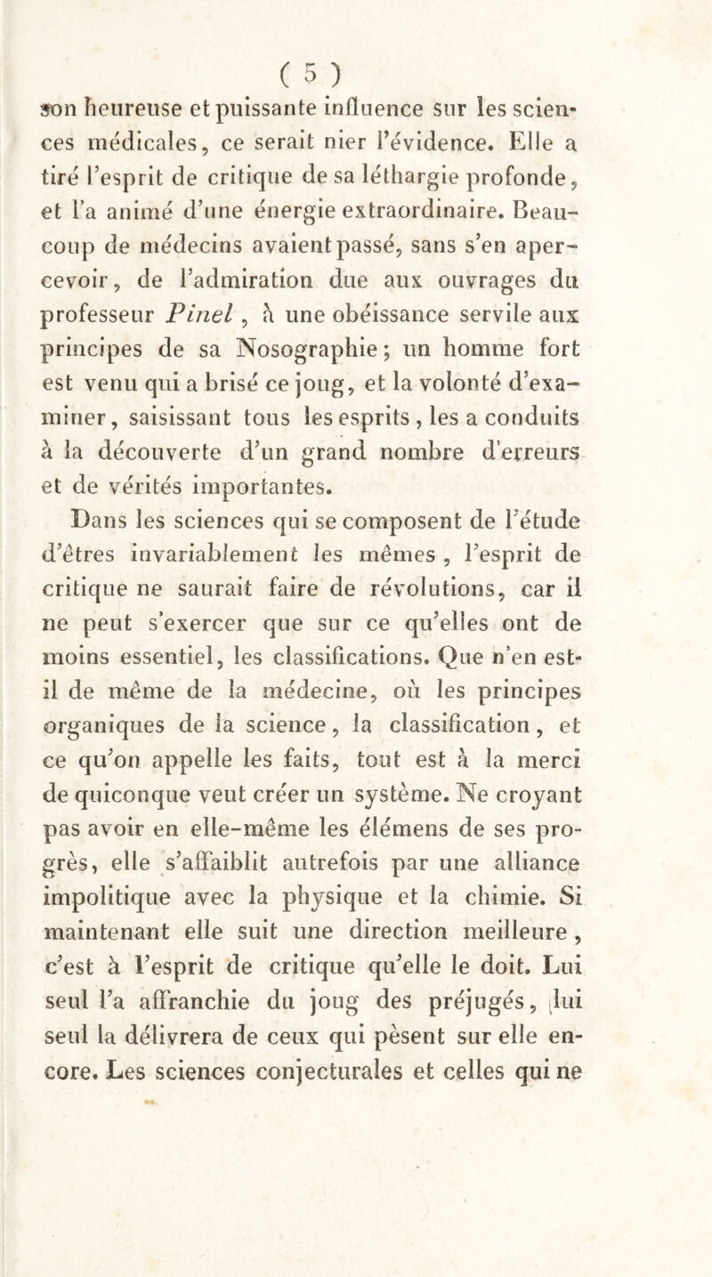 son heureuse et puissante influence sur les scien¬ ces médicales, ce serait nier l’évidence. Elle a tiré l’esprit de critique de sa léthargie profonde, et l’a animé d’une énergie extraordinaire. Beau¬ coup de médecins avaient passé, sans s’en aper¬ cevoir, de l’admiration due aux ouvrages du professeur Pinel , h une obéissance servile aux principes de sa Nosographie; un homme fort est venu qui a brisé ce joug, et la volonté d’exa¬ miner, saisissant tous les esprits , les a conduits à la découverte d’un grand nombre d’erreurs et de vérités importantes. Dans les sciences qui se composent de l’étude d’êtres invariablement les mêmes , l’esprit de critique ne saurait faire de révolutions, car il ne peut s’exercer que sur ce qu’elles ont de moins essentiel, les classifications. Que n’en est- il de même de la médecine, où les principes organiques de la science, la classification, et ce qu’on appelle les faits, tout est h la merci de quiconque veut créer un système. Ne croyant pas avoir en elle-même les élémens de ses pro¬ grès, elle s’affaiblit autrefois par une alliance impolitique avec la physique et la chimie. Si maintenant elle suit une direction meilleure , c’est à l’esprit de critique qu’elle le doit. Lui seul l’a affranchie du joug des préjugés, [lui seul la délivrera de ceux qui pèsent sur elle en¬ core. Les sciences conjecturales et celles qui ne