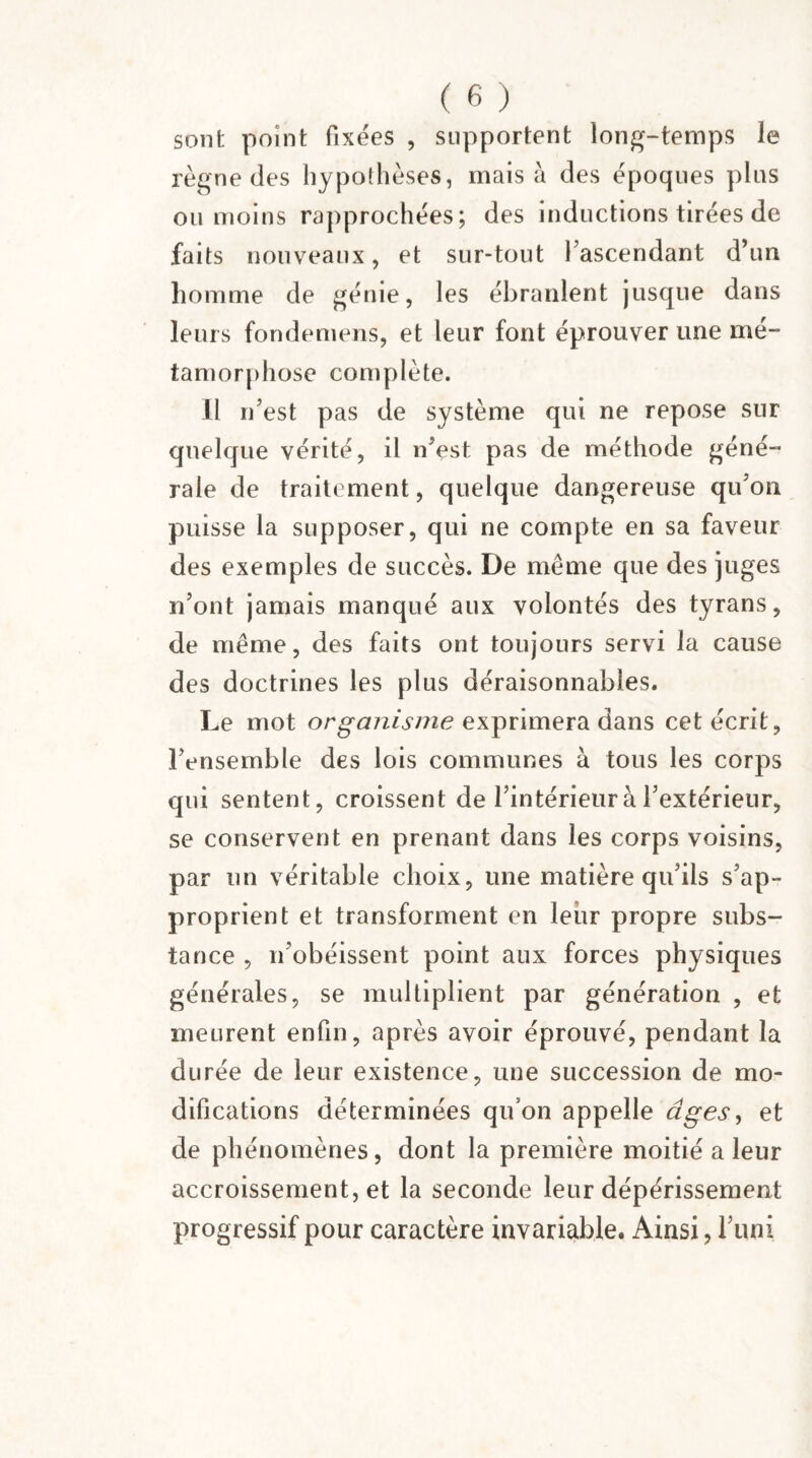 sont point fixées , supportent long-temps le règne des hypothèses, mais à des époques plus ou moins rapprochées; des inductions tirées de faits nouveaux, et sur-tout l’ascendant d’un homme de génie, les ébranlent jusque dans leurs fondemens, et leur font éprouver une mé¬ tamorphose complète. Il n’est pas de système qui ne repose sur quelque vérité, il n’est pas de méthode géné¬ rale de traitement, quelque dangereuse qu’on puisse la supposer, qui ne compte en sa faveur des exemples de succès. De meme que des juges n’ont jamais manqué aux volontés des tyrans, de même, des faits ont toujours servi la cause des doctrines les plus déraisonnables. Le mot organisme exprimera dans cet écrit, l’ensemble des lois communes à tous les corps qui sentent, croissent de l’intérieur à l’extérieur, se conservent en prenant dans les corps voisins, par un véritable choix, une matière qu’ils s’ap¬ proprient et transforment en leur propre subs¬ tance , n’obéissent point aux forces physiques générales, se multiplient par génération , et meurent enfin, après avoir éprouvé, pendant la durée de leur existence, une succession de mo¬ difications déterminées qu’on appelle âges, et de phénomènes, dont la première moitié a leur accroissement, et la seconde leur dépérissement progressif pour caractère invariable. Ainsi, l’uni