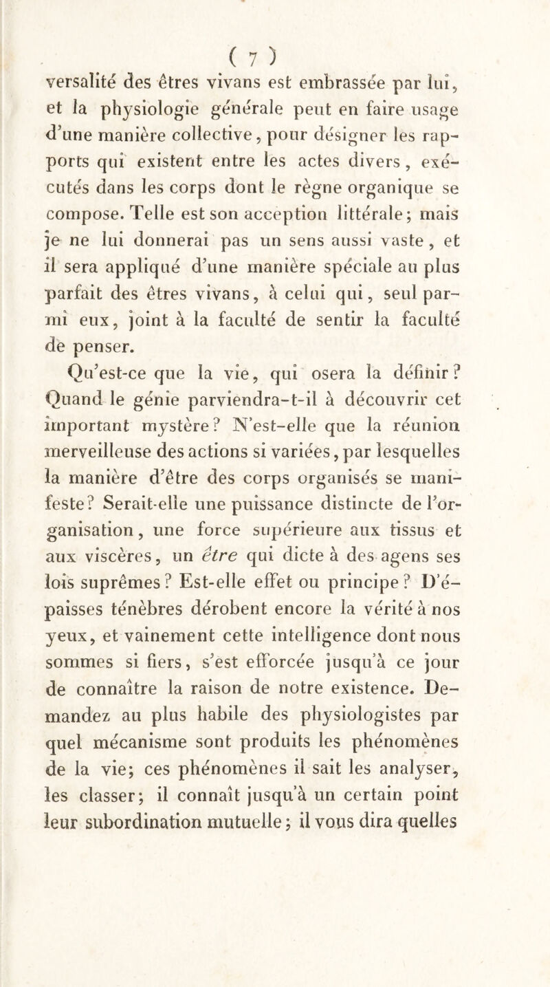 versalité des êtres vivans est embrassée par lui, et la physiologie générale peut en faire usage d’une manière collective, pour désigner les rap¬ ports qui existent entre les actes divers , exé¬ cutés dans les corps dont le règne organique se compose. Telle est son acception littérale; mais je ne lui donnerai pas un sens aussi vaste , et il sera appliqué d’une manière spéciale au plus parfait des êtres vivans, à celui qui, seul par¬ mi eux, joint à la faculté de sentir la faculté de penser. Qu’est-ce que la vie, qui osera la définir? Quand le génie parviendra-t-il à découvrir cet important mystère ? N’est-elle que la réunion merveilleuse des actions si variées, par lesquelles la manière d’être des corps organisés se mani¬ feste? Serait-elle une puissance distincte de l’or¬ ganisation , une force supérieure aux tissus et aux viscères, un être qui dicte à des agens ses lois suprêmes? Est-elle effet ou principe? D’é¬ paisses ténèbres dérobent encore la vérité à nos yeux, et vainement cette intelligence dont nous sommes si fiers, s’est efforcée jusqu’à ce jour de connaître la raison de notre existence. De¬ mandez au plus habile des physiologistes par quel mécanisme sont produits les phénomènes de la vie; ces phénomènes il sait les analyser, les classer; il connaît jusqu’à un certain point leur subordination mutuelle ; il vous dira quelles