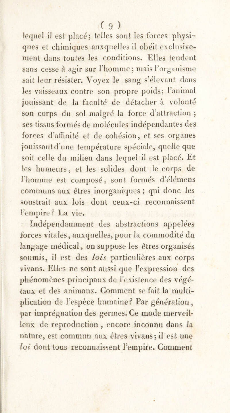 lequel il est placé; telles sont les forces physi¬ ques et chimiques auxquelles il obéit exclusive¬ ment dans toutes les conditions. Elles tendent sans cesse à agir sur l'homme; mais l'organisme sait leur résister. Voyez le sang s'élevant dans les vaisseaux contre son propre poids; l’animal jouissant de la faculté de détacher à volonté son corps du sol malgré la force d’attraction ; ses tissus formés de molécules indépendantes des forces d’affinité et de cohésion, et ses organes jouissantd’une température spéciale, quelle que soit celle du milieu dans lequel il est placé. Et les humeurs, et les solides dont le corps de l’homme est composé, sont formés d’élémens communs aux êtres inorganiques ; qui donc les soustrait aux lois dont ceux-ci reconnaissent 1 empire? La vie. Indépendamment des abstractions appelées forces vitales, auxquelles, pour la commodité du langage médical, on suppose les êtres organisés soumis, il est des lois particulières aux corps vivans. Elles ne sont aussi que l’expression des phénomènes principaux de l’existence des végé¬ taux et des animaux. Comment se fait la multi¬ plication de l’espèce humaine ? Par génération, par imprégnation des germes. Ce mode merveil¬ leux de reproduction , encore inconnu dans la nature, est commun aux êtres vivans; il est une loi dont tous reconnaissent l’empire. Comment