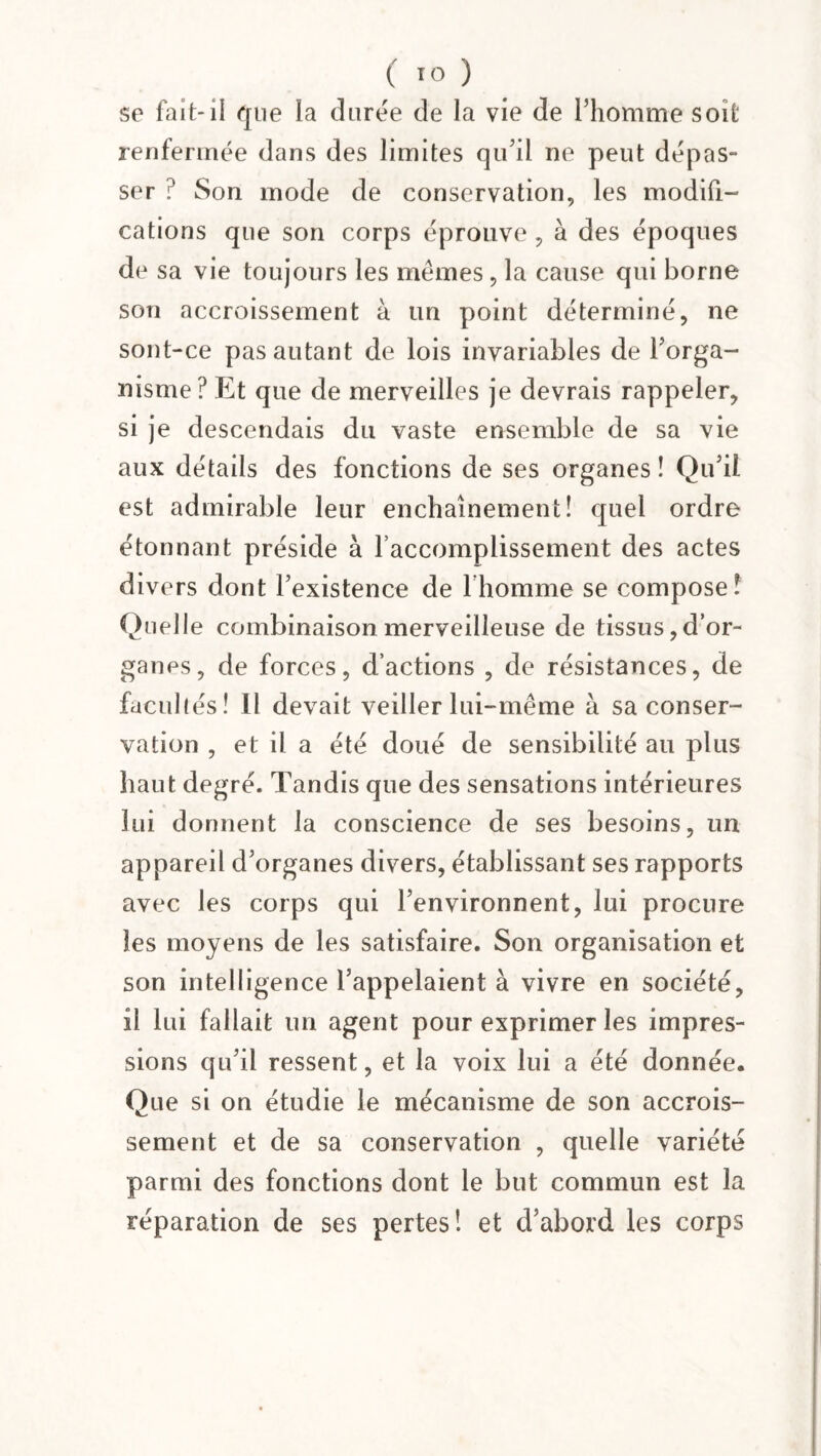 se fait-il que la durée de la vie de l’homme soit renfermée dans des limites qu’il ne peut dépas¬ ser ? Son mode de conservation, les modifi¬ cations que son corps éprouve , à des époques de sa vie toujours les memes, la cause qui borne son accroissement à un point déterminé, ne sont-ce pas autant de lois invariables de l’orga¬ nisme? Et que de merveilles je devrais rappeler, si je descendais du vaste ensemble de sa vie aux détails des fonctions de ses organes ! Qu’il est admirable leur enchaînement! quel ordre étonnant préside à l’accomplissement des actes divers dont l’existence de lhomme se compose! Quelle combinaison merveilleuse de tissus,d’or¬ ganes, de forces, d’actions , de résistances, de facullés! Il devait veiller lui-même à sa conser¬ vation , et il a été doué de sensibilité au plus haut degré. Tandis que des sensations intérieures lui donnent la conscience de ses besoins, un appareil d’organes divers, établissant ses rapports avec les corps qui l’environnent, lui procure les moyens de les satisfaire. Son organisation et son intelligence l’appelaient à vivre en société, il lui fallait un agent pour exprimer les impres¬ sions qu’il ressent, et la voix lui a été donnée. Que si on étudie le mécanisme de son accrois¬ sement et de sa conservation , quelle variété parmi des fonctions dont le but commun est la réparation de ses pertes! et d’abord les corps
