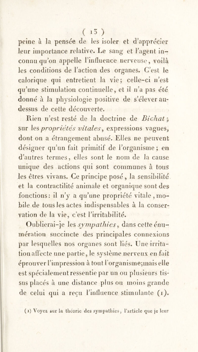 ( *3 ) peine à ïa pensée de les isoler et d’apprécier leur importance relative. Le sang et l’agent in¬ connu qu’on appelle l’influence nerveuse, voilà les conditions de l’action des organes. C’est le calorique qui entretient la vie; celle-ci 11’est qu’une stimulation continuelle, et il n’a pas été donné à la physiologie positive de s’élever au- dessus de cette découverte. Rien n’est resté de la doctrine de Bichaty sur les propriétés vitales, expressions vagues, dont on a étrangement abusé. Elles ne peuvent désigner qu’un fait primitif de l’organisme ; en d’autres termes, elles sont le nom de la cause unique des actions qui sont communes à tous les êtres vivans. Ce principe posé, la sensibilité et la contractilité animale et organique sont des fonctions: il n’y a qu’une propriété vitale, mo¬ bile de tous les actes indispensables à la conser¬ vation de la vie, c’est l’irritabilité. Oublierai-je les sympathies, dans cette énu¬ mération succincte des principales connexions par lesquelles nos organes sont liés. Une irrita¬ tion affecte une partie, le système nerveux en fait éprouver l’impression à tout l’organisme;mais elle est spécialement ressentie par un ou plusieurs tis¬ sus placés à une distance plus ou moins grande de celui qui a reçu l’influence stimulante (i).