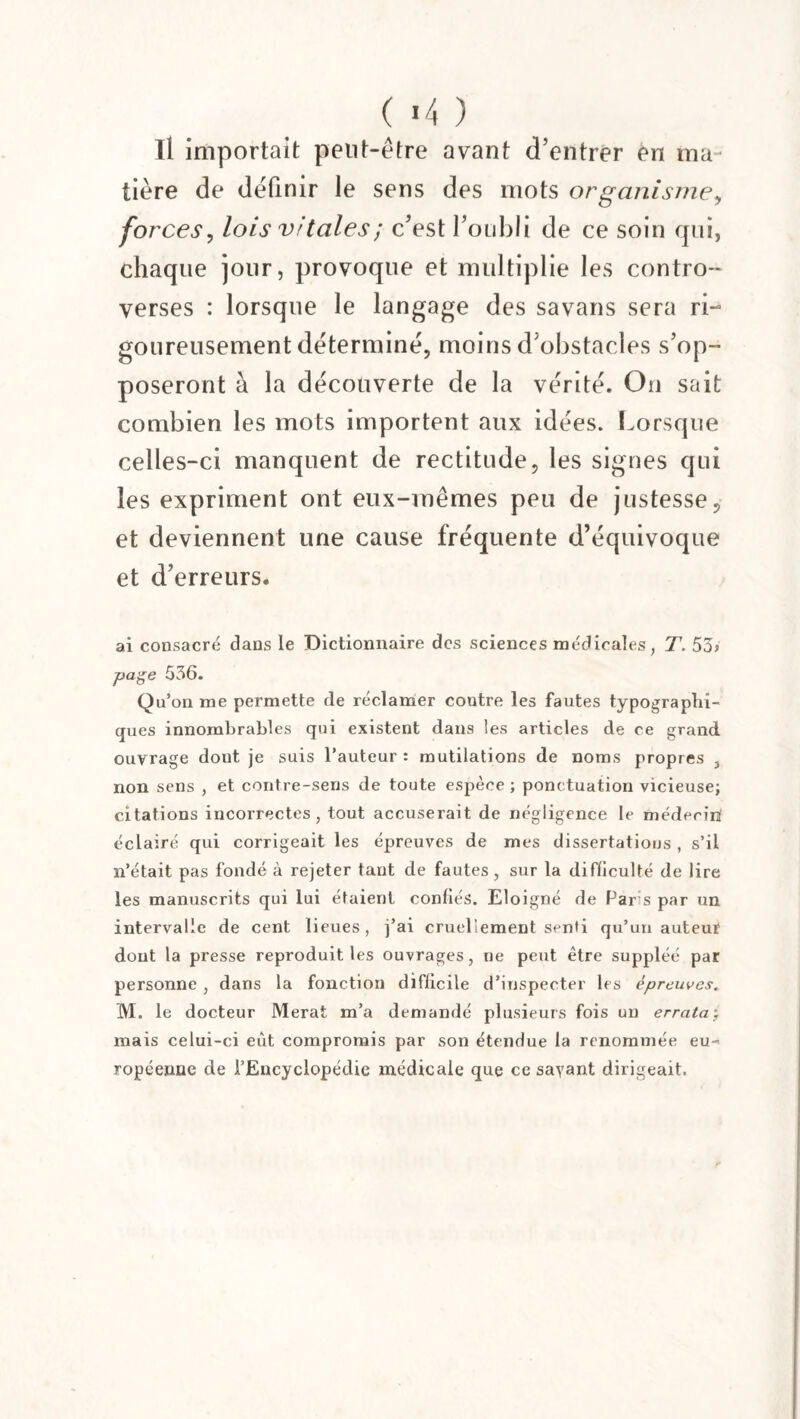 ( «4 ) Il importait peut-être avant d’entrer èn ma¬ tière de définir le sens des mots or ganisme, forces, lois vitales ; c’est l’oubli de ce soin qui, chaque jour, provoque et multiplie les contro¬ verses : lorsque le langage des savans sera ri¬ goureusement déterminé, moins d’obstacles s’op¬ poseront à la découverte de la vérité. On sait combien les mots importent aux idées. Lorsque celles-ci manquent de rectitude, les signes qui les expriment ont eux-mêmes peu de justesse, et deviennent une cause fréquente d’équivoque et d’erreurs. ai consacré dans le Dictionnaire des sciences médicales, T. 53? page 536. Qu’on me permette de réclamer contre les fautes typographi¬ ques innombrables qui existent dans les articles de ce grand ouvrage dont je suis l’auteur : mutilations de noms propres , non sens , et contre-sens de toute espèce ; ponctuation vicieuse; citations incorrectes, tout accuserait de négligence le médecin éclairé qui corrigeait les épreuves de mes dissertations , s’il n’était pas fondé à rejeter tant de fautes , sur la difficulté de lire les manuscrits qui lui étaient confiés. Eloigné de Par s par un intervalle de cent lieues, j’ai cruellement senti qu’un auteur dont la presse reproduit les ouvrages, ne peut être suppléé par personne , dans la fonction difficile d’inspecter les épreuves. M. le docteur Merat m’a demandé plusieurs fois un errata; mais celui-ci eut compromis par son étendue la renommée eu¬ ropéenne de l’Encyclopédie médicale que ce savant dirigeait.